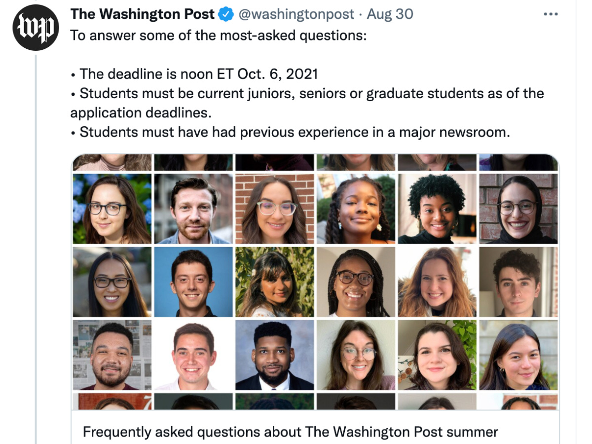 A tweet from the Washington Post's account, posted on August 30th that reads: "To answer some of the most asked questions: The deadline is noon ET Oct. 6 2021, Students must be current juniors, seniors or graduate students as of the application deadlines, Students must have had previous experience in a major newsroom. Tweet is followed by a collage of images of past interns and a link to an article entitled "frequently asked questions about the Washington Post summer internship"