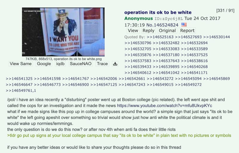 /pol/ i have an idea recently a "disturbing" poster went up at Boston college (pic related). the left went ape shit and called the cops for an investigation and it made the news https://www.youtube.com/watch?v=mfu8UkvpKYc what if we made signs like this pop up in college campuses around the world? a simple sign that just says "its ok to be white" the left going apeshit over something so trivial would show just how anti white the political climate is and it would wake up normies/lemmings. the only question is do we do this now? or after nov 4th when anti fa does their little riots >tldr go put up signs at your local college campus that say "its ok to be white" in plain text with no pictures or symbols  if you have any better ideas or would like to share your thoughts please do so in this thread