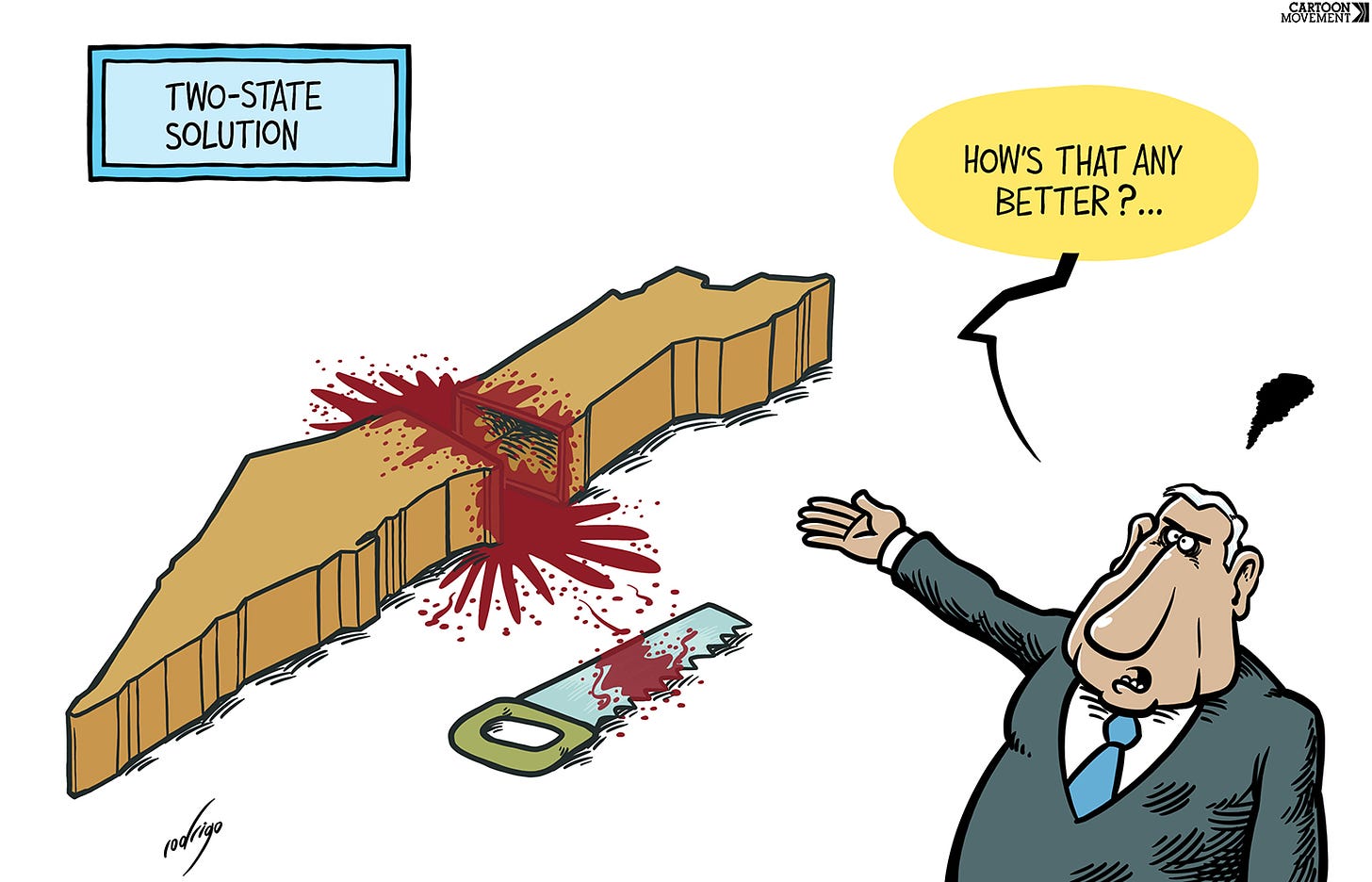 Cartoon with the caption 'Two-state solution'. In the cartoon we see Netanyahu with a speech bubble, saying 'How's that nay better? ... In the background we see Gaza cut in two, blood pouring out, with a bloody saw lying next to it.