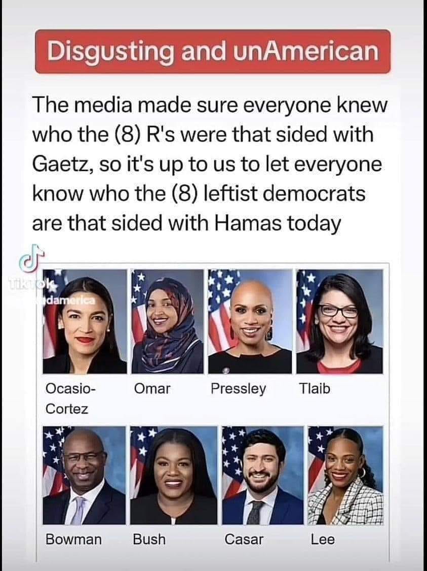 May be an image of 8 people and text that says 'Disgusting and unAmerican The media made sure everyone knew who the (8) R's were that sided with Gaetz, so it's up to us to let everyone know who the (8) leftist democrats are that sided with Hamas today damerica dam Ocasio- Cortez Omar Pressley Tlaib Bowman Bush Casar Lee'