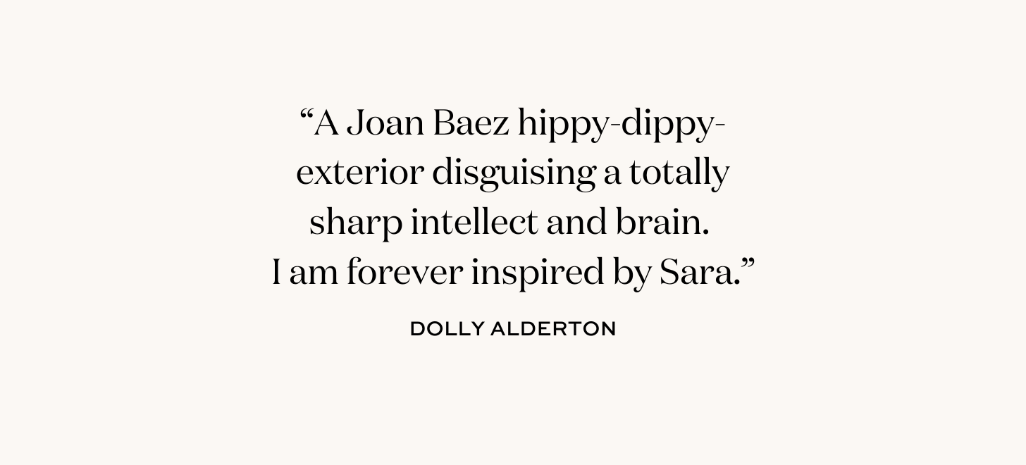 “A Joan Baez hippy-dippy-exterior disguising a totally sharp intellect and brain.  I am forever inspired by Sara.” Dolly Alderton.