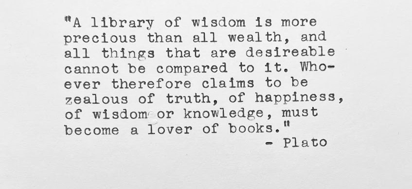 “A library of wisdom, is more precious than all wealth, and all things that are desirable cannot be compared to it. Whoever therefore claims to be zealous of truth, of happiness, of wisdom or knowledge, must become a lover of books.” — Plato