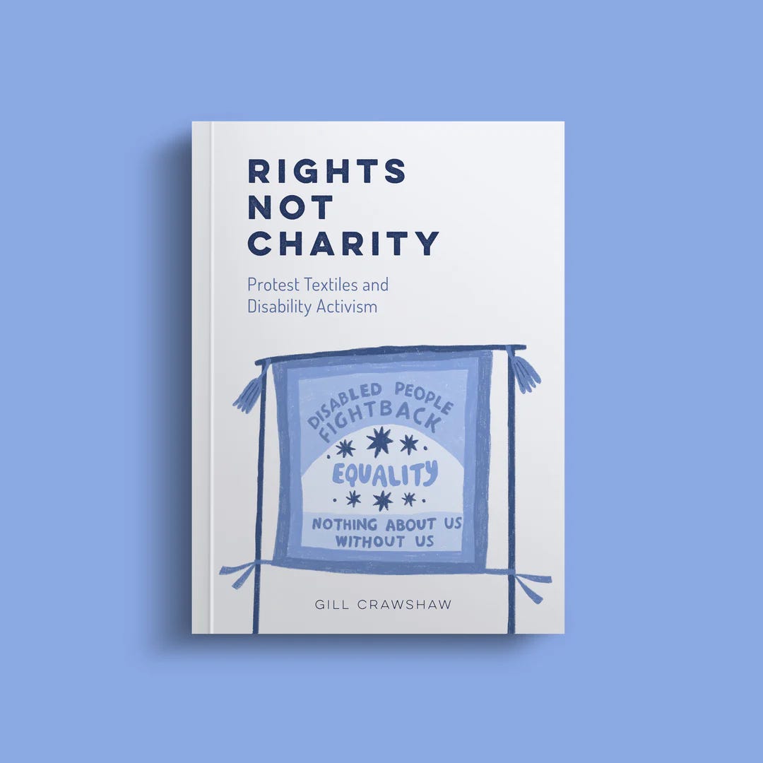 An image of a mostly white book on a plain blue background. The book is Rights Not Charity- Protest Textiles and Disability Activism by Gill CrawshawThe book cover has a picture of a banner that says 'Disabled People fight back, equality, nothing about us without us'