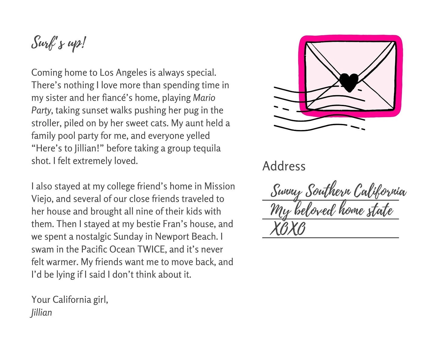 Coming home to Los Angeles is always special. There’s nothing I love more than spending time in my sister and her fiancé’s home, playing Mario Party, taking sunset walks pushing her pug in the stroller, piled on by her sweet cats. My aunt held a family pool party for me, and everyone yelled “Here’s to Jillian!” before taking a group tequila shot. I felt extremely loved.  I also stayed at my college friend’s home in Mission Viejo, and several of our close friends traveled to her house and brought all nine of their kids with them. Then I stayed at my bestie Fran’s house, and we spent a nostalgic Sunday in Newport Beach. I swam in the Pacific Ocean TWICE, and it’s never felt warmer. My friends want me to move back, and I’d be lying if I said I don’t think about it.  Your California girl, Jillian