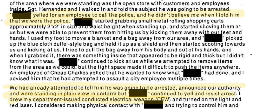 Of the area where we were standing was the open store with customers and employees inside. Sgt. Hernandez and I walked in and told the subject he was going to be arrested. Redacted yelled for an employee to call the police, and he didn’t believe me when I told him that we were the police. (redacted) started grabbing small metal rolling shopping carts approximately 2x2 in size and waist height when standing up, and started shoving them at us but we were unable to prevent them from hitting us by kicking them away with our feet and hands. I used my foot to move a blanket and a bag away from our area, and (redacted) picked up the blue cloth duffel-style bag and held it up as a shield and then started scooting towards us and kicking at us. I tried to pull the bag away from his body and out of his hands, and when I grabbed it, there was something inside that appeared to be rigid and thick but I didn’t know what it was. (redacted) continued to kick at us while we attempted to remove items from the area as we could, but the tight space made it difficult to push the items anywhere. An employee of Cheap Charlies yelled that he wanted to know what (redacted) had done, and I advised him that he had attempted to assault a city employee multiple times. We had already attempted to tell him he was going to be arrested, announced our authority and were standing in plain view in uniform but (redacted) continued to yell and resist arrest. I drew my department-issued conducted electrical weapon (CEW) and turned on the light and red laser. I considered making physical contact with (redacted) and trying to control him