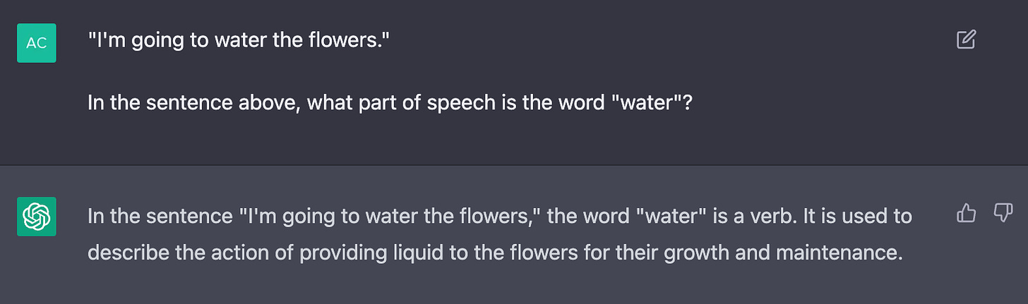 Conversation with ChatGPT. "I'm going to water the flowers."  In the sentence above, what part of speech is the word "water"? In the sentence "I'm going to water the flowers," the word "water" is a verb. It is used to describe the action of providing liquid to the flowers for their growth and maintenance.