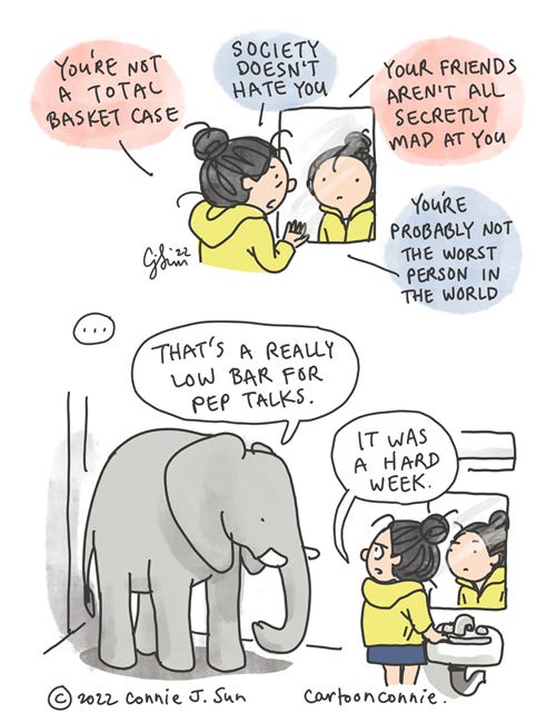 Low Bar Pep Talks Two-panel borderless comic of a girl with a bun, looking into a mirror, giving herself a pep talk. In colorful speech bubbles, she says, "You're not a total basket case. Society doesn't hate you. Your friends aren't all secretly mad at you. You're probably not the worst person in the world." In panel 2, an elephant enters the frame and, after a beat, observes, "That's a pretty low bar for pep talks." The girl and her reflection turn toward the elephant and says in explanation, "It was a hard week." Comic strip titled "Low Bar Pep Talks," by Connie Sun, cartoonconnie, 2022.