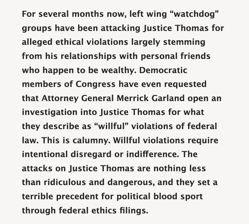 For several months now, left wing “watchdog” groups have been attacking Justice Thomas for alleged ethical violations largely stemming from his relationships with personal friends who happen to be wealthy. Democratic members of Congress have even requested that Attorney General Merrick Garland open an investigation into Justice Thomas for what they describe as “willful” violations of federal law. This is calumny. Willful violations require intentional disregard or indifference. The attacks on Justice Thomas are nothing less than ridiculous and dangerous, and they set a terrible precedent for political blood sport through federal ethics filings.
