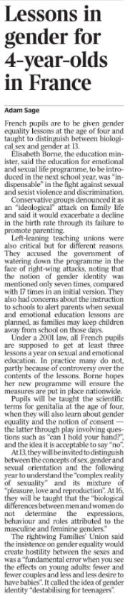 Lessons in gender for 4-year-olds in France Adam Sage French pupils are to be given gender equality lessons at the age of four and taught to distinguish between biological sex and gender at 13.  Élisabeth Borne, the education minister, said the education for emotional and sexual life programme, to be introduced in the next school year, was “indispensable” in the fight against sexual and sexist violence and discrimination.  Conservative groups denounced it as an “ideological” attack on family life and said it would exacerbate a decline in the birth rate through its failure to promote parenting.  Left-leaning teaching unions were also critical but for different reasons. They accused the government of watering down the programme in the face of right-wing attacks, noting that the notion of gender identity was mentioned only seven times, compared with 17 times in an initial version. They also had concerns about the instruction to schools to alert parents when sexual and emotional education lessons are planned, as families may keep children away from school on those days.  Under a 2001 law, all French pupils are supposed to get at least three lessons a year on sexual and emotional education. In practice many do not, partly because of controversy over the contents of the lessons. Borne hopes her new programme will ensure the measures are put in place nationwide.  Pupils will be taught the scientific terms for genitalia at the age of four, when they will also learn about gender equality and the notion of consent — the latter through play involving questions such as “can I hold your hand?”, and the idea it is acceptable to say “no”.  At 13, they will be invited to distinguish between the concepts of sex, gender and sexual orientation and the following year to understand the “complex reality of sexuality” and its mixture of “pleasure, love and reproduction”. At 16, they will be taught that the “biological differences between men and women do not determine the expressions, behaviour and roles attributed to the masculine and feminine genders.”  The rightwing Families’ Union said the insistence on gender equality would create hostility between the sexes and was a “fundamental error when you see the effects on young adults: fewer and fewer couples and less and less desire to have babies”. It called the idea of gender identity “destabilising for teenagers”.