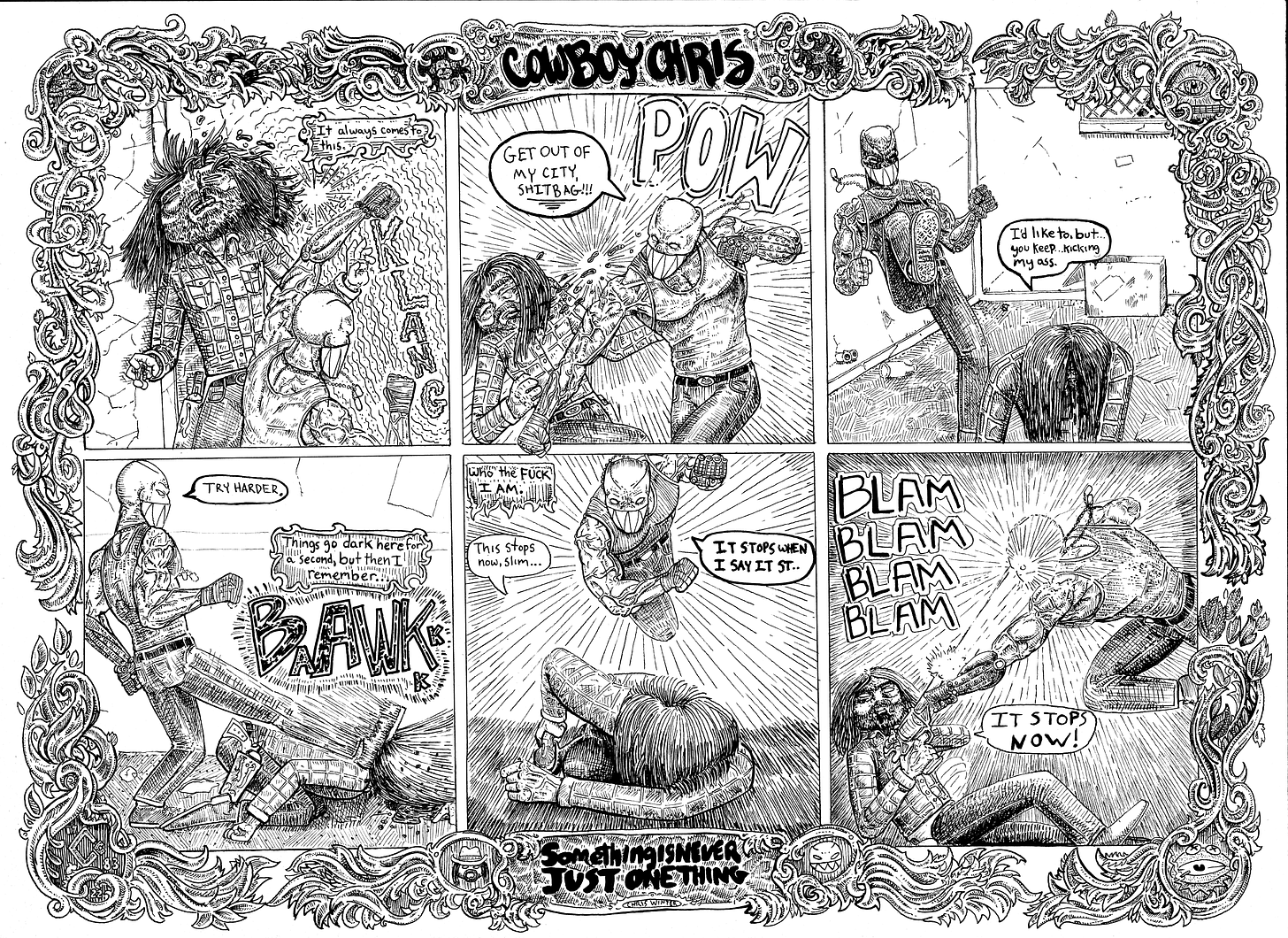 A six panel comic titled “something is never just one thing”. In the first panel, Cowboy Chris is getting punched with a Klang. Narration reads “It always comes to this.” In the second, another punch from the mysterious assailant, who says “Get out of my city, shitbag” POW. Cowboy Chris, on his knees says “I’d like to, but…you keep kicking my ass.” The assailant kicks him while he’s down, saying “Try harder.” Baawk! Narration reads “Things go dark here for a second, but then I remember…” “Who the fuck I am.” Cowboy Chris says “This stops now, slim…” The attacker says “It stops when I say it st…” In the last panel, Cowboy Chris whips out his six shooter and Blam Blam Blam Blam right to the head of our martial arts maniac. “It stops now,” he says.
