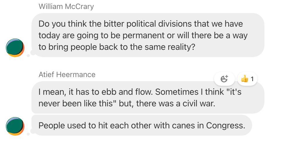 Screenshot of a chat thread in which William McCrary writes, "Do you think the bitter political divisions that we have today are going to be permanent or will there be a way to bring people back to the same reality?" Atief Heermance answers, "I mean it has to ebb and flow. Sometimes I think "it's never been like this," but there was a civil war. People used to hit each other with canes in Congress."