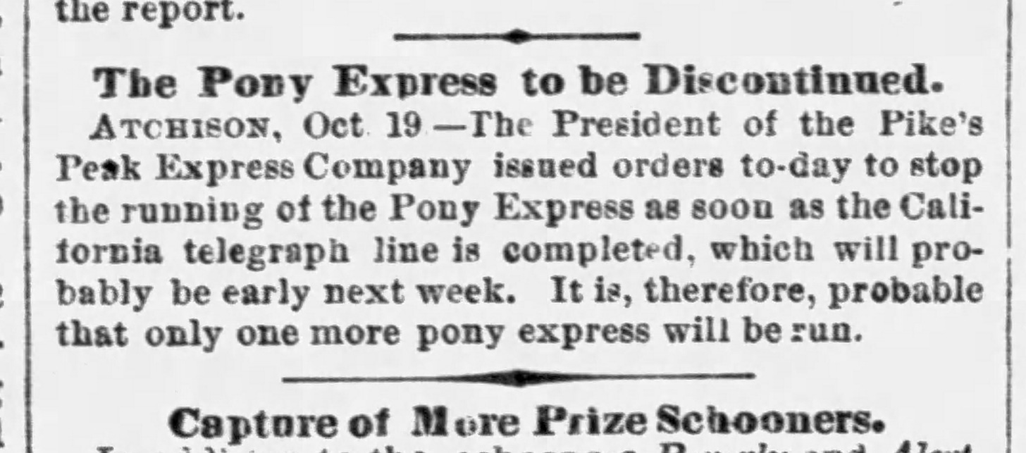 Old newspaper clipping, "The Pony Express to be Discontinued. Atchison, Oct 19 - The President of the Pike's Peak Express Company issued orders to-day to stop the running of the Pony Express as soon as the California telegraph line is completed. It is, therefore, probably that only one more pony express will be run."