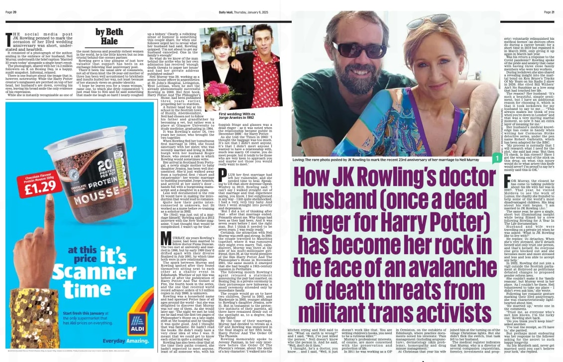 How JK Rowling’s doctor husband (once a dead ringer for Harry Potter) has become her rock in the face of an avalanche of death threats from militant trans activists Daily Mail9 Jan 2025By Beth Hale not  Loving: The rare photo posted by JK Rowling to mark the recent 23rd anniversary of her marriage to Neil Murray THE social media post JK Rowling penned to mark the occasion of her 23rd wedding anniversary was short, understated and heartfelt.  It consisted of a photograph of the author, smiling in the embrace of her husband, Neil Murray, underneath the brief caption ‘Married 23 years today’ alongside a single heart emoji.  The photograph, shared with her 14.3 million followers on X on Boxing Day, is a happy, sunlit snapshot. Informal, relaxed.  There is one feature about the image that is, however, noteworthy. While the Harry Potter creator’s sunglasses are perched on top of her head, her husband’s are down, covering his eyes, leaving his broad smile the only evidence of his expression.  While she is instantly recognisable as one of the most famous and possibly richest women in the world, he is the little known but no less crucial behind-the-scenes partner.  Rowling gave a tiny glimpse of just how valuable that support has been in an exchange following that anniversary post.  There’d been the usual slew of comments, not all of them kind: the 59-year-old mother of three has been well accustomed to brickbats and insults hurled her way, not least because of her staunch views on gender identity.  ‘I hope he leaves you for a trans woman,’ came one, to which she dryly commented: ‘I just read this to Neil and he said something that made me laugh so hard I nearly coughed up a kidney.’ Clearly, a rollicking sense of humour is something this couple share, for when one follower urged her to reveal what her husband had said, Rowling quipped: ‘I’m not about to get my husband cancelled. One in the family’s enough!’  So what do we know of the man behind the scribe who by her own admission has received ‘enough death threats to paper her house’ and had her private address published online?  Neil Murray was 29, working as a senior house officer in anaesthetics at St John’s Hospital, Livingston, West Lothian, when he met the already phenomenally successful Rowling in 2000. Her first book, Harry Potter And The Philospher’s Stone, had been published three years earlier, propelling her to stardom.  A former head boy at his school in the Scottish town of Huntly, Aberdeenshire,  Neil had chosen not to follow his father and grandfather by becoming a vet, but rather won a place at Glasgow University to study medicine, graduating in 1994.  It was Rowling’s sister Di, two years her junior, who brought the two together.  When Rowling fled her tumultuous first marriage in 1994, she found sanctuary with her sister, who was recently married and living in Edinburgh with her husband Roger Moore, who owned a cafe in which Rowling would sometimes write.  Her arrival in Scotland from Portugal, a newly single mother to baby daughter Jessica, has been well documented. She’d just walked away from a turbulent first (‘short and catastrophic’: her words) marriage to budding journalist Jorge Arantes, and arrived at her sister’s door – hands full with a burgeoning manuscript and a daughter in a pram.  Less well documented is the role Di would have in making the introduction that would lead to romance.  Quite how their paths interconnected is unknown, but Di worked as a nurse before re-training as a solicitor in 2002.  ‘He [Neil] was just out of a marriage himself,’ Rowling said in a 2012 interview with the New Yorker magazine. ‘I just thought that would be complicated. I wasn’t up for that.’  MURRAY, six years Rowling’s junior, had been married to fellow doctor Fiona Duncan. The two met at university and married in 1996, but by early 1999 they’d drifted apart with their divorce finalised in July 2001, by which time both were in new relationships.  The spark between Murray and Rowling ignited after they found themselves sitting next to each other at a charity event in Edinburgh. Whether or not this was before or after the publication of Harry Potter And The Goblet of Fire, the fourth book in the series, and the one that received world record advance orders of 5.3 million copies in July 2000, is unknown.  Rowling was a household name and had spawned Potter fans of all ages around the world – but she was delighted to discover that Murray was one of them. As she would later say: ‘The night we met he told me he had read the first ten pages of Philosopher’s Stone on a late-night shift at the hospital and he thought it was quite good. And I thought that was fantastic. He hadn’t read the books. He didn’t really have a very clear idea of who I was. It meant that we could get to know each other in quite a normal way.’  Rowling has also been clear that at the time their paths crossed, she hadn’t expected to meet anyone, least of all someone who, with his foppish fringe and glasses was a dead ringer – as it was noted when the relationship became public in December 2000 – for Harry Potter.  As she told the Times in 2003: ‘I thought the baggage was too much. It’s not that I didn’t meet anyone, it’s that I didn’t meet anyone I wanted to have a relationship with, much less marry. Of course, you do meet people, but it tends to be those who are very keen to approach you and maybe not those you would really want to meet.’  PLUS her first marriage had left her vulnerable, and she needed time to heal. Speaking to US chat-show doyenne Oprah Winfrey in 2010, Rowling said: ‘I can’t say I walked straight out of that marriage and that experience saying, you know, I feel enlightened in any way – I felt quite shellshocked. I had a very, very tiny baby. And then I went straight into poverty and depression.  ‘But I did a lot of thinking after that – after that marriage ended. Primarily about me. Why things had been as they had been. And it was seven years before I met the right man. But I think it needed to be seven years. I was really ready.’  Certainly, the attraction with Neil Murray was swift and strong. In 2001 the couple travelled to Mauritius together, where it was rumoured they might even marry. Tall, calm, discreet, Murray was there at the side of his multi-millionaire girlfriend, then 36, at the world premiere of the film Harry Potter And The Philosopher’s Stone in November 2001, the same month it emerged that she had bought a 19th-century mansion in Perthshire.  The following month Rowling’s agent released a statement announcing the pair had married, on Boxing Day, in a private ceremony in their picturesque new hideaway; a small ceremony attended only by immediate family.  The couple would go on to have two children, David in 2003, and Mackenzie in 2005, younger siblings to Rowling’s daughter Jessica, now 31. But in testament to the protective instincts of their parents, all three have remained firmly out of the spotlight as, to a degree, has their father.  By the time of their marriage, Murray had decided to retrain as a GP and Rowling was immersed in the final stages of her fifth book, Harry Potter And The Order Of The Phoenix.  Rowling memorably spoke to Jeremy Paxman, in her only interview before the Order Of The Phoenix’s release, about the death of a key character: ‘I walked into the  kitchen crying and Neil said to me, “What on earth is wrong?” and I said, “Well, I’ve just killed the person.” Neil doesn’t know who the person is. And he said, “Well, don’t do it then.”  ‘I thought, he’s a doctor, you know... and I said, “Well, it just doesn’t work like that. You are writing children’s books, you need to be a ruthless killer.” ’  Murray’s professional interests, of course, are more concerned with the preservation and protection of life.  In 2011 he was working as a GP in Ormiston, on the outskirts of Edinburgh, where practice documents noted his interests: ‘Pain management (including acupuncture), dermatology (skin problems), homeopathy and drug misuse management.’  At Christmas that year his wife joined him at the turning on of the village Christmas lights. But she didn’t flick the switch, that task fell to her husband.  The medical register indicates that Murray, who is a director of several companies (equestrian, forestry, investments and property) voluntarily relinquished his medical licence (as doctors often do during a career break) for a short time in 2019 but regained it in March 2020, only giving it up again in March last year.  Was his return a response to the Covid pandemic? Rowling spoke of the pride and anxiety that came with having three close family members who were key workers.  During lockdown she also shared a revealing insight into the marital bond on Ken Bruce’s Tracks Of My Years on his Radio 2 show in 2020. She cited Bill Withers’ Ain’t No Sunshine as a love song that had touched her life.  The reason? Her husband: ‘It’s such a beautiful, simple sentiment, but I have an additional reason for choosing it, which is that it took lockdown for my husband to say to me . . . “This always makes me think of you when you’re down in London” and that was a very moving marital moment, so now it has an extra layer of meaning for me.’  Her husband’s medical knowledge has come in handy when writing her Cormoran Strike detective series, under the pen name Robert Galbraith, which has been adapted for the BBC.  ‘My process is normally that I will research what I need for the plot,’ she said last year. ‘But then I’ll check. Is this correct? Have I got the wrong end of the stick on this drug, on what this injury would do or what artery this knife would sever? I’m proud to say he’s mostly said this is OK.’  FOR Murray, the closest he has come to talking publicly about his life with her was in 2007. That year, he visited Moldova to see the work of Lumos, the charity she founded to help some of the world’s most disadvantaged children. His blog about his visit began. ‘I am married to JK Rowling (Jo).’  The same year, he gave a single, short but illuminating insight while being filmed by a crew following Rowling for A Year In The Life documentary.  Husband and wife were travelling on a private jet when he was asked: ‘What is JK Rowling like to live with?’  He replies: ‘Jo detaches. When she’s very stressed, she’ll detach herself and only trust one person, and that’s herself. So everyone else gets blocked out and she becomes more and more stressed and less and less able to accept any help.’  In 2022, Rowling did not join a vigil outside the Scottish parliament at Holyrood as politicians debated changes to proposed gender reform laws.  She couldn’t make it for ‘family reasons’, but Murray went in her place. ‘As I couldn’t be there, Neil volunteered to take my place – I didn’t even ask him,’ she wrote.  Following her romantic gesture marking their 23rd anniversary, she was characteristically lighthearted about him.  ‘He married up,’ wrote one in the comments.  ‘Trust me, as everyone who’s met him knows, I’m the lucky one,’ Rowling shot back.  ‘Do you think you’ll keep him?’ asked another.  ‘I’ve lost the receipt, so I’ll have to,’ she parried.  But perhaps most endearing was her response to the follower asking for the secret to such happy longevity.  ‘As Iris Murdoch said, never get married until you can’t believe your luck,’ she replied.  IT’S more than 20 years since they met as child stars of the Jack Black hit movie School Of Rock.  But something must have clicked way back then because they stayed in touch, began dating in 2016 and have now tied the knot.  Caitlin Hale, 33, and Angelo Massagli, 32, who played classmates Marta and Frankie in the 2003 movie, married at a lavish ceremony in New Jersey. Other actors from the movie joined them at the celebration at the Park Chateau Estate & Gardens.  Ms Hale, now a healthcare professional, stunned in a strapless satin gown. Massagli has also left showbusiness and is a lawyer.  He has told of the moment he first set eyes on his co-star at an audition for the movie – which starred Jack Black as a rowdy music teacher at a prep school.  ‘The little blonde girl next to me, she gets called in, and she starts singing show tunes and just blows the roof off the place,’ he said.  Article Name:How JK Rowling’s doctor husband (once a dead ringer for Harry Potter) has become her rock in the face of an avalanche of death threats from militant trans activists Publication:Daily Mail Author:By Beth Hale not Start Page:21 End Page:21