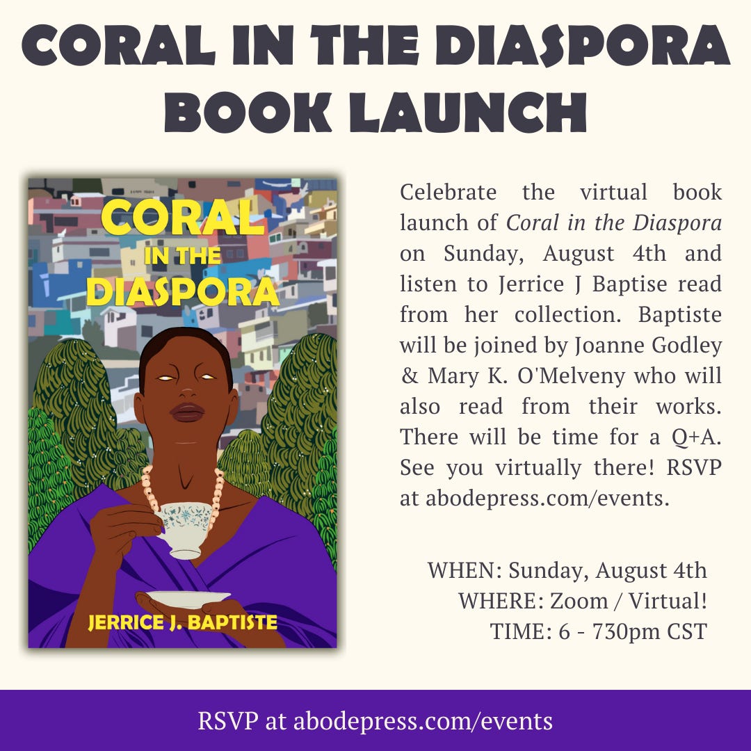 CORAL IN THE DIASPORA BOOK LAUNCH. Celebrate the virtual book launch of Coral in the Diaspora on Sunday August 4th and listen to Jerrice J. Baptiste read from her collection. Baptiste will be joined by Joanne Godley & Mary K. O’Melveny who will also read from their works. There will be time for a Q+A as well. See you virtually there! RSVP at abodepress.com/events