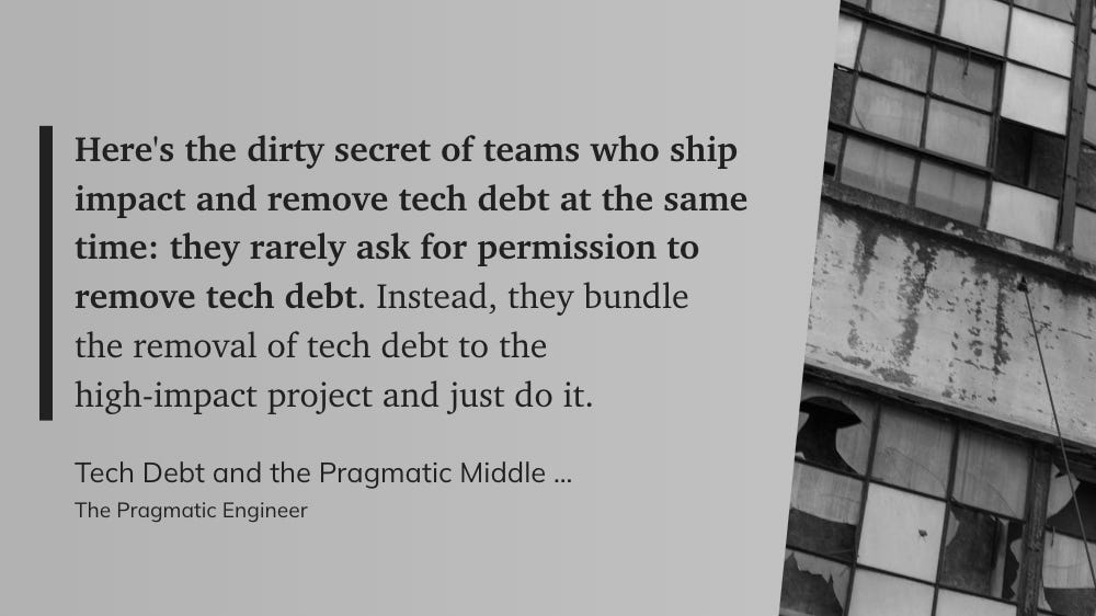 “Here's the dirty secret of teams who ship impact and remove tech debt at the same time: they rarely ask for permission to remove tech debt. Instead, they bundle the removal of tech debt to the high-impact project and just do it.” - The Pragmatic Engineer