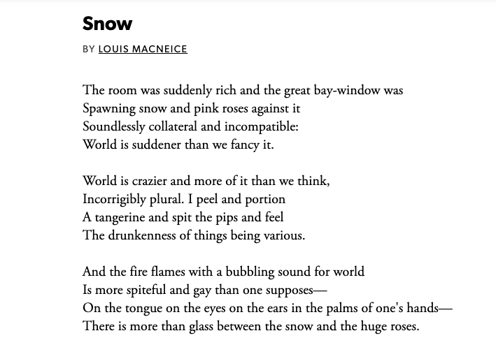 Snow
BY LOUIS MACNEICE
The room was suddenly rich and the great bay-window was
Spawning snow and pink roses against it
Soundlessly collateral and incompatible:
World is suddener than we fancy it.

World is crazier and more of it than we think,
Incorrigibly plural. I peel and portion
A tangerine and spit the pips and feel
The drunkenness of things being various.

And the fire flames with a bubbling sound for world
Is more spiteful and gay than one supposes— 
On the tongue on the eyes on the ears in the palms of one's hands—
There is more than glass between the snow and the huge roses.