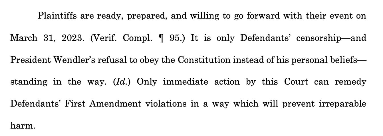 Plaintiffs are ready, prepared, and willing to go forward with their event on March 31, 2023. (Verif. Compl. ¶ 95.) It is only Defendants’ censorship—and President Wendler’s refusal to obey the Constitution instead of his personal beliefs— standing in the way. (Id.) Only immediate action by this Court can remedy Defendants’ First Amendment violations in a way which will prevent irreparable harm.