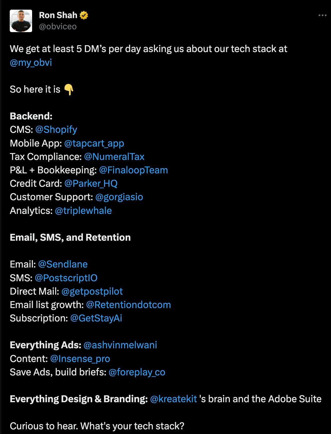 May be an image of text that says "Ron Shah We get at least 5 DM's per day asking us about our tech stack at @my_obvi obvi So here is Backend: CMS: @Shopify Mobile App: @tapcart_app Tax Compliance: @NumeralTax P&L Bookkeeping: @FinaloopTeam Credit Card: @Parker_H Customer Support: @gorgiasio Analytics: @triplewhale Email, SMS, and Retention Email: @Sendlane SMS: @PostscriptIO Direct Mail: @getpostpilot Email list growth: @Retentiondotcom Subscription: @GetStayAi Everything Ads: :@ashvinmelwani Content: @Insense_ Save Ads, build briefs: @foreplay Everything Design & Branding: @kreatekit 's brain and the Adobe Suite Curious to hear. What's your tech stack?"