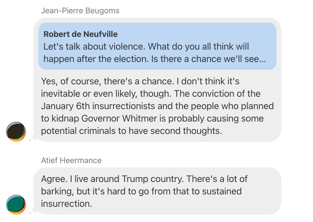 Screenshot of a chat thread in which Jean-Pierre Beugoms replies to a comment by Robert de Neufville reading, "Let's talk about violence. What do you all think will happen after the election? Is there a chance we'll see..." with the comment "Yes, of course, there's a chance. I don't think it's inevitable or even likely, though. The conviction of the January 6th insurrectionists and the people who planned to kidnap Governor Whitmer is probably causing some potential criminals to have second thoughts." Atief Heermance adds, "Agree. I live around Trump country. There's a lot of barking, but it's hard to go from that to sustained insurrection."