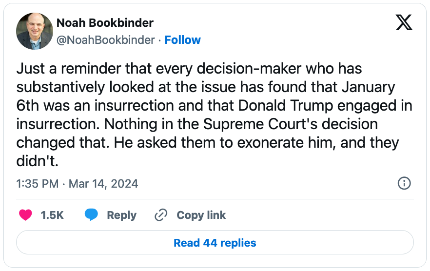 March 14, 2024 tweet from Noah Bookbinder reading, "Just a reminder that every decision-maker who has substantively looked at the issue has found that January 6th was an insurrection and that Donald Trump engaged in insurrection. Nothing in the Supreme Court's decision changed that. He asked them to exonerate him, and they didn't."