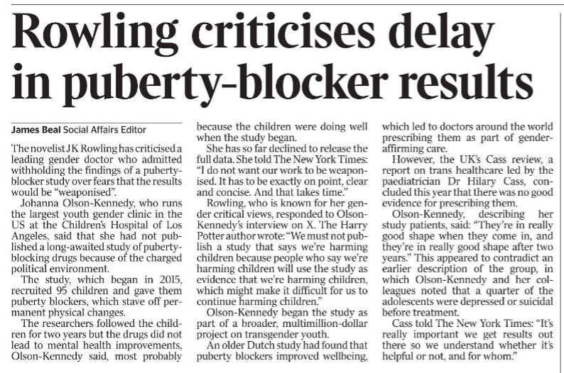 Rowling criticises delay in puberty-blocker results James Beal - Social Affairs Editor The novelist JK Rowling has criticised a leading gender doctor who admitted withholding the findings of a pubertyblocker study over fears that the results would be “weaponised”.  Johanna Olson-Kennedy, who runs the largest youth gender clinic in the US at the Children’s Hospital of Los Angeles, said that she had not published a long-awaited study of pubertyblocking drugs because of the charged political environment.  The study, which began in 2015, recruited 95 children and gave them puberty blockers, which stave off permanent physical changes.  The researchers followed the children for two years but the drugs did not lead to mental health improvements, Olson-Kennedy said, most probably because the children were doing well when the study began.  She has so far declined to release the full data. She told The New York Times: “I do not want our work to be weaponised. It has to be exactly on point, clear and concise. And that takes time.”  Rowling, who is known for her gender critical views, responded to Olson- Kennedy’s interview on X. The Harry Potter author wrote: “We must not publish a study that says we’re harming children because people who say we’re harming children will use the study as evidence that we’re harming children, which might make it difficult for us to continue harming children.”  Olson-Kennedy began the study as part of a broader, multimillion-dollar project on transgender youth.  An older Dutch study had found that puberty blockers improved wellbeing, which led to doctors around the world prescribing them as part of genderaffirming care.  However, the UK’s Cass review, a report on trans healthcare led by the paediatrician Dr Hilary Cass, concluded this year that there was no good evidence for prescribing them.  Olson-Kennedy, describing her study patients, said: “They’re in really good shape when they come in, and they’re in really good shape after two years.” This appeared to contradict an earlier description of the group, in which Olson-Kennedy and her colleagues noted that a quarter of the adolescents were depressed or suicidal before treatment.  Cass told The New York Times: “It’s really important we get results out there so we understand whether it’s helpful or not, and for whom.”