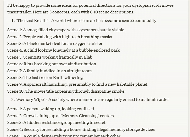 I'd be happy to provide some ideas for potential directions for your dystopian sci-fi movie teaser trailer. Here are 5 concepts, each with 8-10 scene descriptions:  "The Last Breath" - A world where clean air has become a scarce commodity  Scene 1: A smog-filled cityscape with skyscrapers barely visible Scene 2: People walking with high-tech breathing masks Scene 3: A black market deal for an oxygen canister Scene 4: A child looking longingly at a bubble-enclosed park Scene 5: Scientists working frantically in a lab Scene 6: Riots breaking out over air distribution Scene 7: A family huddled in an airtight room Scene 8: The last tree on Earth withering Scene 9: A spacecraft launching, presumably to find a new habitable planet Scene 10: The movie title appearing through dissipating smoke