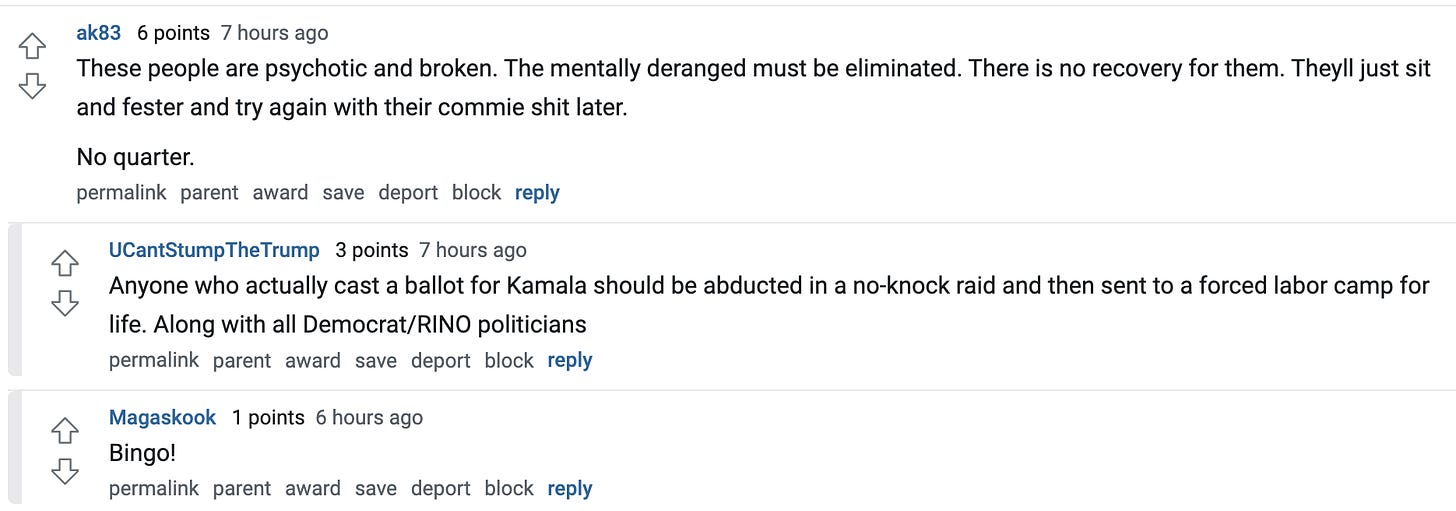  ak83   6 points 7 hours ago These people are psychotic and broken. The mentally deranged must be eliminated. There is no recovery for them. Theyll just sit and fester and try again with their commie shit later.  No quarter.  permalink parent award save report block reply   UCantStumpTheTrump   3 points 7 hours ago Anyone who actually cast a ballot for Kamala should be abducted in a no-knock raid and then sent to a forced labor camp for life. Along with all Democrat/RINO politicians  permalink parent award save report block reply   Magaskook   1 points 6 hours ago Bingo!