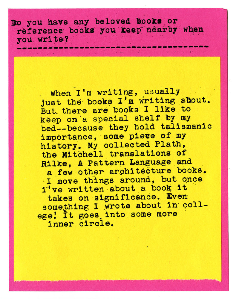 Do you have any beloved books or reference books you keep nearby when you write?  when I'm writing, usually just the books I'm writing about. But there are books I like to keep on a special shelf by my bed -- because they hold talismanic importance, some piece of my history. My collected Plath, the Mitöhell translations of Rilke, A Pattern Language and a few other architecture books. I move things around, but once I've written about a book it takes on significance. Ever something I wrote about in coll-ege! It goes into some more inner circle