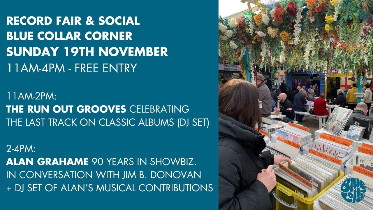 May be an image of 7 people and text that says "RECORD FAIR & SOCIAL BLUE COLLAR CORNER SUNDAY 19TH NOVEMBER 11AM-4PM FREE ENTRY 11AM-2PM: THE RUN OUT GROOVES CELEBRATING THE LAST TRACK ON CLASSIC ALBUMS (DJ SET) 2-4PM: ALAN GRAHAME 90 YEARS IN SHOWBIZ. IN CONVERSATION WITH JIM B. DONOVAN DJ SET OF ALAN'S MUSICAL CONTRIBUTIONS ENVOGN"