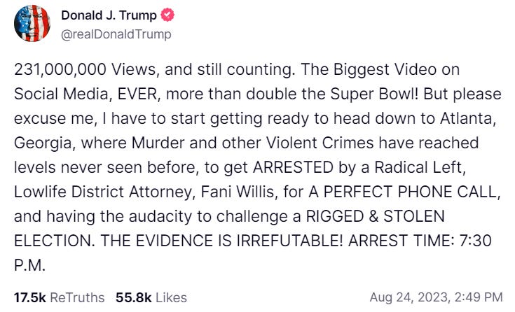 A Truth Social post by @realDonaldTrump with a pink checkmark: "231,000,000 Views, and still counting.  The Biggest Video on Social Media, EVER, more than double the Super Bowl! But please excuse me, I have to start getting ready head down to Atlanta, Georgia, where Murder and other Violent Crimes have reached levels never seen before, to get ARRESTED by a Radical Left, Lowlife District Attorney, Fani Willis, for A PERFECT PHONE CALL, and having the audacity to challenge a RIGGED & STOLEN ELECTION.  THE EVIDENCE IS IRREFUTABLE! ARREST TIME: 7:30 P.M.