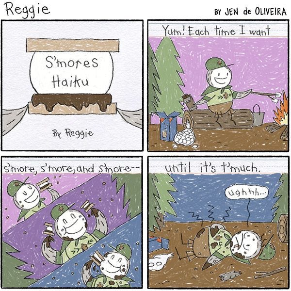 A piece of paper with drawings and writing by Reggie the penguin. It is titled "S'mores Haiku By Reggie". "Yum!" the first panel reads. "Each time I want-" the picture shows Reggie toasting marshmallows by a campfire. The second panel reads, "s'more, s'more, and s'more-" the picture shows Reggie eating more and more s'mores! "-until it's t'much." reads the third panel, showing Reggie laying on the ground covered in chocolate and crumbs.