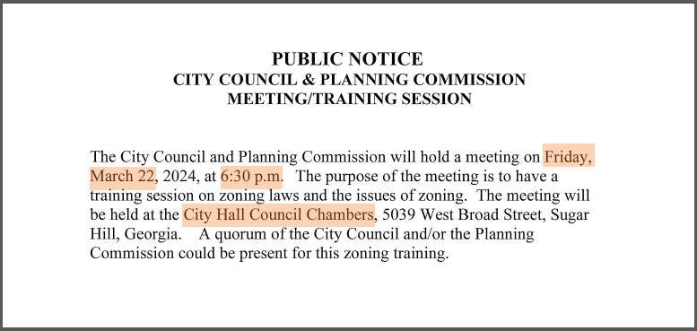 May be an image of text that says 'PUBLIC NOTICE CITY COUNCIL & PLANNING COMMISSION MEETING/TRAINING SESSION The City Council and Planning Commission will hold a meeting on Friday, March 22, 2024, at 6:30 p.m. The purpose of the meeting is to have a training session on zoning laws and the issues of zoning. The meeting will be held at the City Hall Council Chambers, 5039 West Broad Street, Sugar Hill, Georgia. A quorum of the City Council and/or the Planning Commission could be present for this zoning training.'