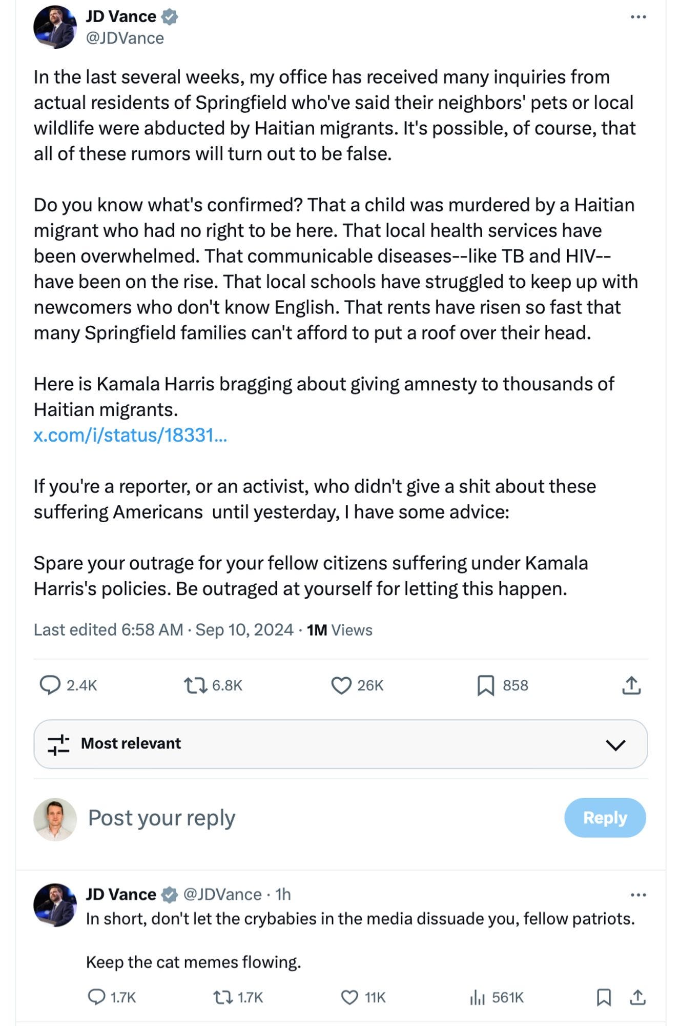 In the last several weeks, my office has received many inquiries from actual residents of Springfield who've said their neighbors' pets or local wildlife were abducted by Haitian migrants. It's possible, of course, that all of these rumors will turn out to be false.   Do you know what's confirmed? That a child was murdered by a Haitian migrant who had no right to be here. That local health services have been overwhelmed. That communicable diseases--like TB and HIV--have been on the rise. That local schools have struggled to keep up with newcomers who don't know English. That rents have risen so fast that many Springfield families can't afford to put a roof over their head.   Here is Kamala Harris bragging about giving amnesty to thousands of Haitian migrants.  https://x.com/i/status/1833147988765478944  If you're a reporter, or an activist, who didn't give a shit about these suffering Americans  until yesterday, I have some advice:  Spare your outrage for your fellow citizens suffering under Kamala Harris's policies. Be outraged at yourself for letting this happen." Second tweet: "In short, don't let the crybabies in the media dissuade you, fellow patriots.   Keep the cat memes flowing."