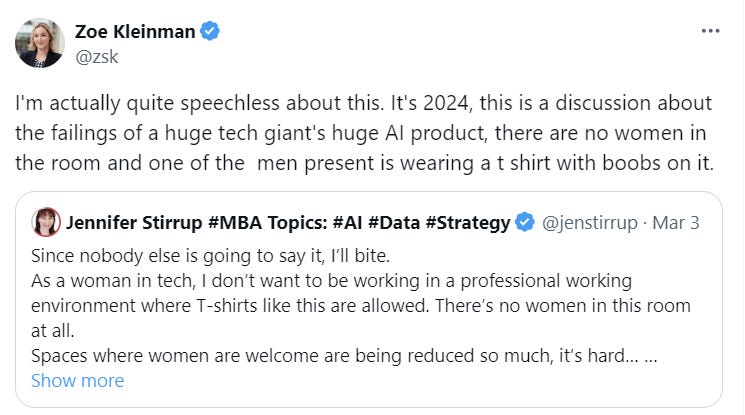 I'm actually quite speechless about this. It's 2024, this is a discussion about the failings of a huge tech giant's huge AI product, there are no women in the room and one of the  men present is wearing a t shirt with boobs on it. Quote Jennifer Stirrup #MBA Topics: #AI #Data #Strategy @jenstirrup · Mar 3 Since nobody else is going to say it, I’ll bite.  As a woman in tech, I don’t want to be working in a professional working environment where T-shirts like this are allowed. There’s no women in this room at all. 