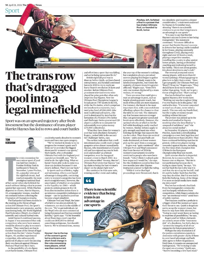 The trans row that’s dragged pool into a legal minefield Sport was on an upward trajectory after fresh investment but the dominance of trans player Harriet Haynes has led to rows and court battles TOM KERSHAW Pinches, forfeited a final in a protest that has shaken Ultimate Pool, co-founded by Quirk Next image › The crisis consuming the once minor sport of pool was laid bare inside a Pontins Holiday Park in northeastern Wales in November. Lynne Pinches, 50, a popular veteran of the eightball circuit, had reached arguably the most prestigious national final of her career when she forfeited the match without hitting a shot in protest against her opponent. While Pinches departed to cheers, Harriet Haynes, 33, a transgender woman, watched on confused before collecting the Champion of Champions trophy. The flashpoint had been months in the making as the threat of legal action left Ultimate Pool, the sport’s transformative new promoter, and its sanctioning body, the World Eightball Pool Federation (Wepf ), in a bind of scientific and cultural barbed wire. Amid Haynes’s continued success, in August it was announced that only competitors who were born women would be allowed to play in women’s events. “They went back on that in October because of the threat of legal action from Harriet,” claims Frankie Rogers, 49, another experienced competitor, who subsequently gathered 30 players now threatening their own lawsuit against Ultimate Pool and Wepf over the U-turn. As the possibility of a six-figure court battle looms, Ultimate Pool could reluctantly dissolve its women’s tours and have one open category. “We’ve worked tirelessly to try to progress the women’s game and I think we’ve provided the biggest showcase for women’s cue sports,” Mark Quirk, who co-founded Ultimate Pool with the England pool captain Lee Kendall, says. “We’ve tried to do the right thing. What we haven’t been able to do is come to a clear-cut decision because it’s not clearly defined. That’s not our fault.” In sports such as athletics, rugby and swimming, where a sex-based advantage is inarguable, restricting entry to women’s categories has been more straightforward. However, the uncertainty of whether an exception to the Equality Act 2010 — which protects certain groups in the UK from discrimination unless there is an inherent competitive imbalance or danger — can be applied to pool has become a legal minefield. Ultimate Pool and Wepf, the latter of which is run almost entirely by volunteers, are stuck in the middle of the row. “We’ve got individuals [at the Wepf] who are non-commercial being threatened and having potential liability,” Quirk says. “I’d be resentful about financing a court case that could cost £100,000 to defend something ambiguous. Nor should I have to. We’ve invested time, money and effort into a sport that was failing, and we’re being persecuted for it.” British eightball pool was in disarray before Quirk, an Essex-based entrepreneur, and Kendall combined forces in 2020 to try to replicate Barry Hearn’s revolution of darts and snooker. Before Ultimate Pool, prominent televised events were played for prize pots that often only crept into four figures. Now the Ultimate Pool Champions League is broadcast on TNT Sports in the UK, while the Pro Series, which comprises ten knockout tournaments, has a total prize fund of £260,000. Like most traditional pub sports, elite pool is dominated by men but the formation of a Women’s Pro Series and Challenger Series guaranteed 128 players a platform to compete for substantially more prize money (£75,000 collectively). “What they have done for women’s pool has been absolutely fantastic,” Rogers, ranked 16th in the secondtier Challenger Series, says. The earliest indication that a wellintentioned plan could result in legal quagmire arose almost immediately. Haynes, who transitioned at 23 years old and has enjoyed success in both pool and snooker as a female competitor, won the inaugural women’s event in March 2022. In a press release titled “Hooray, Harriet”, Ultimate Pool wrote that Haynes “can lay claim to being the best women’s player on the planet right now”. She continued in that same vein, winning another event and ending the year top of the women’s rankings, but complaints about a perceived uneven playing field began to gather momentum. “Nobody wants to be labelled transphobic, but I think the majority of players know it is genderaffected,” Rogers says. “Even if it’s only one woman displaced by a trans woman, it’s wrong.” “ There is no scientific evidence that being trans is an advantage in cue sports There are areas that could give a man an advantage in pool, such as height allowing greater reach, but most of the points are more nuanced. For instance, the break is the most important shot, with a successful one affording a player the chance to clear the table in one visit. The claimants say that because men are stronger they can generate greater speed and break more effectively. However, the optimal velocity at which to hit the ball while breaking is easily reached by women. Similar debates apply to grip strength and hand size when forming the bridge that supports the cue for a shot. Then there are societal factors — pubs and pool halls are male-dominated, so fewer women pick up the sport from a young age. Rogers was “quite emotional” after Ultimate Pool and Wepf announced that from the start of 2024 its women’s tournaments would be restricted to people who were born female. “I don’t think I realised quite how impacted I would be,” she says. But the climbdown occurred less than two months later after Haynes instructed a lawyer to fight the ruling. “While it is true that legal proceedings were threatened, that is too simplistic and requires a deeper consideration,” a statement endorsed by Haynes in November read, stressing “there is no scientific evidence to prove that being trans is an advantage in cue sports”. “It is easy to say that Harriet Haynes’s success is down to her being transgender,” the statement continued. “It is more difficult to accept that Harriet Haynes’s success is down to her having a table installed in her house, playing constantly throughout Covid, playing every night and over 20 hours a week, playing competitive snooker, travelling the country to play against better people, having professional coaching and dedicating herself to her hobby. This is not about gender, it is about devotion to one’s craft.” The reversal prompted outcry among players, with more than 60 women joining a WhatsApp group to plan how to fight their corner. “Have I got sympathy [for Ultimate Pool and Wept]? I’d say no,” Rogers says. “They should have done more research rather than going, ‘Gosh, we’ve got a threat of legal action.’ That’s caving.” Pinches forfeited her match against Haynes a few weeks later. “Walking out was the toughest thing I’ve ever had to do in the game,” she said at the time. “I’ve never conceded so much as a frame, never mind a match. This was only my fourth final, but the trophy or money meant nothing without fairness.” The protest was picked up in the media and resulted in Haynes receiving what she described as “a cesspool of awfulness” and “vile abuse [on social media]”. In December 30 players, including Pinches, launched a crowdfunding campaign to cover their legal fees and have raised more than £20,000. They have continued forfeiting matches in protest, with seven players having conceded against Haynes, including the five-times Irish champion Kim O’Brien in the European Championship final last month. Quirk stresses that he is impartial. However, he is concerned by the human cost on Haynes. “Harriet is not participating because she is trying to cause harm,” he says. “It’s not her fault the law is the way it is and that she stood up for herself. And it’s not the ladies’ fault they feel the way they do either. But I’m worried it feels like bullying. Some of the things I’ve seen on social media have made my skin crawl.” Pinches has endured a backlash from the transgender community and has largely withdrawn from competition, while Rogers admits she was “an emotional wreck” amid fears of public reprisal. The impasse could be a prelude to a bigger crisis if the women act upon their threat to sue. Quirk is desperate not to scrap the women’s tours, but fears he may have little alternative. “Going to court would leave us having to examine all possibilities,” he says. Rogers and her fellow claimants are acutely aware of the “enormous risk” of a shutdown, but feel a duty to “protect the integrity of all of our categories for future generations”. Perhaps the only resolution is if the parties commission experts to determine with greater clarity if there is a sex-based advantage and both sides agree to follow its guidance. Until then, it remains an unexpected battleground. “We’re trying to take the sport on a journey,” Quirk says. “But it’s becoming a very hard road.” 