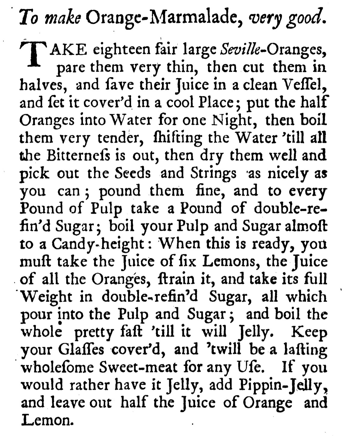 To make Orange-Marmalade, very good. TAKE eighteen fair large Seville-Oranges, pare them very thin, then cut them in aadvet tcoverd in a cool Place, ua the hal? Oranges into Water for one Night, then boil them very tender, hifting the Water 'till all the Bitternefs is out, then dry them well and pick out the Seeds and Strings as nicely as you can; pound them fine, and to every Pound of Pulp take a Pound of double-re-fin'd Sugar; boil your Pulp and Sugar almoft to a Candy-height: When this is ready, you muft take the Juice of fix Lemons, the Juice of all the Oranges, train it, and take its full Weight in double-refin'd Sugar, all which pour into the Pulp and Sugar; and boil the whole pretty faft 'till it will Jelly. Keep your Glafles cover'd, and 'will be a lafting wholefome Sweet-meat for any Ufe. If you would rather have it jelly, add Pippin-Jelly, and leave out half the Juice of Orange and Lemon.