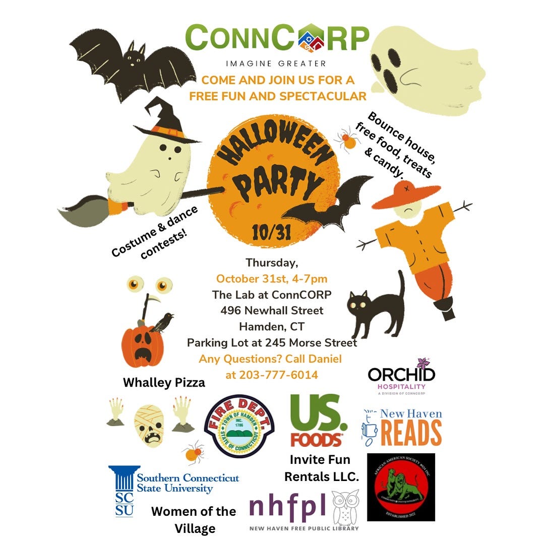 May be an image of text that says 'CONNC RP IMAGINE IMA GREATER COME AND JOIN US FOR A FREE FUN AND SPECTACULAR NALLOWEEN free food, Bounce & candy PARTY treats house, Costume contests! & dance contests! 10/31 Whalley Pizza Thursday, October 31st, 4-7pm The Lab at ConnCORP 496 Newhall Street Hamden, CT Parking Lot 245 Morse Street Any Questions? Call Daniel at 203-777-6014 ORCHID HOSPITALITY US. FOODS Invite Fun Southern Connecticut Rentals LLC. State University Women of the nhfpl Village NEW HAVEN REE ٠ New Haven READS'