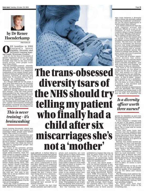 by Dr Renee Hoenderkamp PRACTISING GP  ONE headline in NHS England's latest Equality, Diversity and Inclusion training manual made me rise from the breakfast table in disbelief on Sunday. "New mothers should not be called mothers, but 'people who have given birth'." This comes from a training document written by people who have probably never worked a shift in the NHS, let alone in maternity care. They are the diversity czars who are now employed across the health service, taking salaries of up to £80,000 a year. Some of these people are out to erase gender completely.  In the training manual - absurdly entitled ‘'Confident Conversations About Race” and designed to “support the elimination of discrimination in the NHS and to provide the best possible care to patients and communities” — it states that it is “not appropriate to use terms such as mother in your role”. To all of us on the frontline, especially in maternity services, this has created anger and disbelief. It is almost impossible to get your head around the sheer stupidity of it. Take one example from my own practice. I have one patient who has recently had a baby after six miscarriages. Imagine if I had referred to her as someone who had just “given birth” or as “a parent”. It would have been deeply offensive and hurtful.  Every time I see her in my surgery, she refers to herself as “Mum” and always has done. So she should. To her, it's the most important role in the world and I would never take that from her.  This is never training — it’s brainwashing  The latest training document, which was published in August and accessed this weekend by the Mail on Sunday, claims that, “Research has found that diverse teams are more innovative, as well as providing better quality and safer patient care.”  I disagree. Many of the most experienced NHS staff are now opting out of “training” on equality, diversity and inclusion because they feel they are being “brainwashed” into thinking this is necessary. I have spoken to scores of doctors and nurses in the past few years, people who are on the frontline and who feel just as passionately as I do that this has gone too far.  Why, they ask, do the words we use, the uniform we wear and the prayers we may or may not say suddenly matter more than life and death? Surely in the NHS we have our priorities wrong. Diversity is one thing but the insistence that we use certain words — like referring to women who have just had a baby as “birth-givers” rather than mothers — is going way too far.  Many people in the NHS do not want this training, which takes time away from their job and does nothing to help patients. Instead, they want to be left alone to do their work.  A further diktat in this training document insists that NHS staff must use inclusive language, even when working with patients who do not want it.  So, we are now being told to ask people what gender they would like to be known by and even to provide more than 20 options for someone who does not want to identify as a man or a woman. That includes options such as “agender” and “gender fluid”.  I know that in maternity services this is making life more difficult for staff. Some of my patients are already confused about the NHS at the best of times and don't want to know what gender fluidity is. They just want to have a baby. The pressure placed on NHS workers to go along with this nonsense is unbelievable.  We are in the middle of a crisis in the NHS. One in four nursing posts are unfilled. GPs and surgeries are now under enormous pressure with patient waiting lists soaring.  But this training was only published in August this year on the same day that yet another report found that around 20,000 doctors were likely to quit the NHS in the next two years because they simply can’t cope with the demand. And let’s face it — how many people, working in the NHS, want to be called “birthing people” and “they” instead of “Mum” and “Dad”?  Why can’t we be proud of the women who give birth to the next generation? When a woman has a baby, she is more than a “birth-giver” or a “parent”. She is a mother. And that is something we should celebrate — not be ashamed of. Instead, we’re heading towards a world where it’s not even considered acceptable to refer to women as women or mothers as mothers.  Is a diversity officer worth three nurses?  WHO truly believes a diversity officer is more valuable than a nurse on the NHS? How has the NHS arrived at this point? Diversity officers have been brought in by trusts across the country in recent years. They earn salaries between £40,000 and £80,000 a year — even as the health service faces huge financial strain. In 2021, NHS Trusts in England employed more than 700 diversity managers, according to a report from the TaxPayers’ Alliance. If we were to scrap these roles, we could hire more than 1,700 additional nurses.  A huge proportion of NHS funds are now being spent on roles and training in diversity and inclusion. I believe it is an indulgence we simply can’t afford. The training manual published in August claims it “is not appropriate to use terms such as mother in your role.” I simply don’t understand why a diversity officer can tell a GP what to call her patients. How does that help? It’s absurd to think that calling a woman “a mother” could cause offence. And yet these non-essential diversity roles are given such clout.  Would a nurse or doctor, who has worked for years in the NHS, ever refuse to call a patient “Mum”? These jobs are being created by people who are not on the frontlines, who are not in operating theatres and who have never met the women I see every day.  In my practice, this is making an already difficult job even harder. Staff feel like they are walking on eggshells, terrified of offending anyone. It is time for the NHS to rethink its priorities and put patients first. Diversity roles may be valuable in theory but in practice, they are putting a huge strain on an already stretched service. Instead of making life easier for doctors and nurses, it is becoming a bureaucratic burden, sapping their energy and focus.  With posts vacant across the NHS, it’s time to ask: would we rather have 700 diversity officers or 1,700 more nurses?