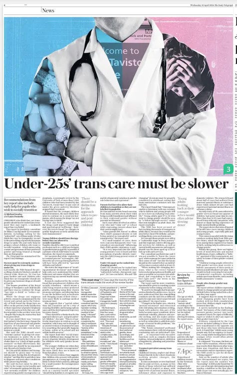 NHS to review all trans treatment Evidence for letting children change gender built on shaky foundations, says Cass report The Daily Telegraph10 Apr 2024By Michael Searles, Laura Donnelly and Daniel Martin THE NHS will review all trans treatment, as a landmark report says that the evidence for allowing children and young people to change gender is built on “shaky foundations”. Dr Hilary Cass, a paediatrician, today publishes her review into the support and treatment offered to children who believe they are transgender, and warns that extreme care should be taken before anyone under the age of 25 transitions. It also calls for an end to the prescribing of any powerful hormone drugs to under-18s; warns that children who change gender may regret it; finds that many have experienced trauma, neglect and abuse; and says there is no “good evidence” on the long-term outcomes of treatments given to children. The review warns of pressures on families, with parents feeling forced to allow their children to transition so they are not labelled transphobic. Dr Cass declares that “gender medicine for children and young people is built on shaky foundations”. In response, the NHS is to review all transgender treatment it provides, including for adults, and treatment for any new patients aged 16 and 17 at adult clinics will immediately be paused. Rishi Sunak has welcomed the recommendations, highlighting the sharp rise in recent years in children, particularly girls, questioning their gender. Backing Dr Cass’s call for all cases to be treated with “great care and compassion” he said: “We simply do not know the long-term impacts of medical treatment or social transitioning on them [children], and we should therefore exercise extreme caution.” The 388-page report took four years to produce, amid mounting concern that children are being allowed to change gender in schools and by doctors without question. Dr Cass, the former president of the Royal College of Paediatrics and Child Health, cautions against hasty decisions while children’s brains are developing, calling for “unhurried, holistic, therapeutic support” for those aged between 17 and 25. She adds that “life-changing” decisions must be properly considered in adulthood, noting that brain maturation continues into the mid-20s. Dr Cass says that the regional centres recommended in her interim report, to provide mental health and other support to children who want to change gender, should care for people aged up to 25. Dr Cass says the “toxicity of the debate is exceptional” and that she had been “criticised” by all sides. “There are few other areas of healthcare where professionals are so afraid to openly discuss their views, where people are vilified on social media, and where name-calling echoes the worst bullying behaviour. This must stop,” she urges. In a letter to Dr Cass seen by The Telegraph, the NHS has said it will undertake an external review of all its adult gender clinics and has instructed them “to implement a pause on offering first appointments to young people below their 18th birthday”. The letter, written by John Stewart, NHS England’s national director of specialised commissioning, said it would also “review the use of gender affirming hormones ... similar to the rigorous process that was followed to review the use of puberty suppressing hormones”. Children’s clinics have been overwhelmed by referrals in the past decade, now receiving more than 1,600 referrals a year, compared with 50 in 2009. An NHS spokesman said: “The NHS has made significant progress towards establishing a fundamentally different gender service for children and young people – in line with earlier advice by Dr Cass... by stopping the routine use of puberty-suppressing hormones and opening the first of up to eight new regional centres... We will set out a full implementation plan following careful consideration of this report.” ‘There should be a distinction for the approach taken to preand postpubertal children’ CHILDREN who think they are transgender should not be rushed into treatment they may regret, a landmark report has concluded. The report by paediatric consultant Dr Hilary Cass has made 32 recommendations, including: calling for the “unhurried” care of those under 25 who think they may be transgender; an end to the prescribing of powerful hormone drugs to under 18s; and early help for primary school children who want to socially transition – which means using a name and pronouns of their preferred gender and being treated as though they are that gender. The Telegraph has summarised the report’s key findings: Last month, the NHS banned the prescribing of puberty blockers outside of clinical trials. However, Dr Cass has gone further and said children who think they are transgender should not be given any hormone drugs at all until at least 18. The former president of the Royal College of Paediatrics and Child Health said there was no evidence the drugs “buy time to think” or “reduce suicide risk”. While the drugs can suppress puberty, research commissioned by the review and carried out by the University of York found the drugs have no effect on the person’s body satisfaction or their experience of gender dysphoria – where the person feels they are a different gender to the sex they were born – despite this being the reason they had been prescribed. Dr Cass stated there was “concern that [puberty blockers] may change the trajectory of psychosexual and gender identity development” with most patients going on to take cross-sex hormones as a result. She said the NHS should exert “extreme caution” in giving out crosssex hormones to under 18s as the research carried out by her review concludes there is a “a lack of high-quality research” on their effectiveness. She said their use should be incorporated into the puberty blocker trial. Dr Cass said all children and teenagers should be given time “to keep options open during this development window” and that this would allow time to diagnose and treat other conditions while preserving fertility. She said doctors must be able to “refer to the longer-term benefits and risks” of treatment options but this was “not currently available” for children experiencing gender incongruence or dysphoria. A systematic review by the University of York of more than 1,000 children who had been treated by the Tavistock, found that 7.4 per cent of under-16s given puberty blockers stopped their treatment. It found that the younger children started treatment, the more likely they were to continue on to cross-sex hormones, which means the drugs “are not buying time to think”. It had also been suggested that the drugs could improve body image and psychological wellbeing – however, the review found “no changes in gender dysphoria or body satisfaction were demonstrated.” Families should be able to see a medical profession such as a child psychologist or paediatrician as quickly as possible if a primary school child wants to socially transition, the report recommends. Dr Cass states that while “exploration is a normal process” in teenagers, children who are yet to go through puberty will have been affected by “parental attitudes and beliefs”. She states the importance of “avoiding premature decisions” and seeking help early on to understand the child’s behaviour and assess whether they are experiencing any mental health issues or distress. Research conducted for the review found that prepubescent children who socially transition – which means a child being treated as their preferred gender, including using their chosen pronouns and name, and allowing them to use the facilities such as lavatories and changing rooms of their choice – were more likely to undergo medical treatment later. She suggests that a “partial rather than full transition can be a way of ensuring flexibility and keeping options open until the developmental trajectory becomes clearer”. “There should be a distinction for the approach taken to pre- and post-pubertal children,” she said. “This is of particular importance in relation to social transition, which may not be thought of as an intervention or treatment because it is something that generally happens at home, online or in school and not within health services.” The report finds that “social transition in childhood may change the trajectory of gender identity development for children with early gender incongruence”. The younger children are when they present with “gender incongruence” the more likely they are to move on from that phase, it says. “The current evidence base suggests that children who present with gender incongruence at a young age are most likely to desist before puberty, although for a small number the incongruence will persist.” It recommends a clinical professional such as a mental health specialist “should help families to recognise nor Parents feel forced to allow their children to transition so they are not labelled transphobic Dr Cass said her review heard concerns from many parents about their child being socially transitioned and affirmed in their expressed gender without parental involvement. Such cases often involved an adolescent who had “come out” at school while expressing concern about how their parent might react. “Some parents felt ‘forced’ to affirm their child’s assumed identity or risk being painted as transphobic and/or unsupportive,” the report said. In a small number of cases, there were concerns that parents were “consciously or unconsciously” influencing their child’s gender expression, it said. “It is very important that the child/ young person’s voice is heard and that perceptions of gender identity represent the child/young person’s sense of self,” it said. Under-25s should not be rushed into changing gender, but should receive “unhurried, holistic, therapeutic support”, Dr Cass concluded. She said “life changing” decisions must be properly considered in adulthood, noting that brain maturation continues into the mid-20s. The report found that “clinicians are unable to determine with any certainty which children and young people will go on to have an enduring trans identity”. Young adults aged 17 to 25 who want to change gender should be seen by “a follow-through service” rather than sent straight to an adult clinic, the report concludes. The NHS has been accused of fast-tracking thousands of teenagers to adult clinics, because they would not be seen before their 17th birthday, and prescribing them cross-sex hormones. Dr Cass said these people were still at a “vulnerable stage in their journey” and that regional centres offering gender services for children, as well as mental health assessments and support, should care for those aged up to 25 or link up with such services. The consultant paediatrician said it was not possible to “know the ‘sweet spot’ when someone becomes settled in their sense of self ” but that decisions should not be rushed before an individual becomes a mature adult at about 25. “When making life-changing decisions, what is the correct balance between keeping options as flexible and open as possible as you move into adulthood, and responding to how you feel right now?” she wrote in the report’s foreword. The report said far more consideration should be given to reaching a point of maturity before taking a decision. “It used to be thought that brain maturation finished in adolescence, but it is now understood that this remodelling continues into the mid-20s as different parts become more interconnected and specialised,” the report notes. “Changes in the limbic area, which is ‘present-orientated’ and concerned with risk taking and sensation seeking, begin with puberty; this part of the brain becomes super sensitised, drives emotional volatility, pleasure and novelty seeking, and also makes adolescents more sensitive to social rejection, as well as vulnerable to addiction and a range of mental health problems,” the review continues. “The ‘future orientated’ prefrontal cortex matures later, with development continuing into an individual’s 20s, and … is concerned with executive functions such as complex decision making, rational judgement, inhibition of impulsivity, planning and prioritisation,” it states. Childhood trauma, neglect and abuse feature heavily in the cohort of patients seeking gender changes, the report shows. It cites a systematic review that found that in some services, as many as two thirds of those referred had suffered some kind of neglect or abuse, with high levels of parental mental illness, substance abuse and exposure to domestic violence. The research found about half of cases had suffered from maternal mental illness or substance abuse while almost 40 per cent had experienced paternal mental illness or substance abuse. An early study of UK cases referred to gender services found one quarter of children had spent some time in care. More than four in 10 cases had experienced living with only one parent, with almost as many having experience of family mental health problems. The report shows that rates of mental ill-health have risen among children and young people, especially girls and young women. This comes in parallel with the rising numbers seeking help from NHS gender clinics, where the biggest rise has been among those registered as female at birth, seeking help in adolescence to change gender. Within this group, there are higher levels of neurodiversity and mental health issues, it says, calling for a “holistic” appraisal of the young patient, not solely in terms of their gender-related distress. “Children/young people referred to NHS gender services must receive a holistic assessment of their needs to inform an individualised care plan. This should include screening for neurodevelopmental conditions, including autism spectrum disorder, and a mental health assessment,” it states. The report advises children expressing a desire to change gender are given time to think before being rushed into a decision they may regret. It suggests that too many decisions about changing gender have been rushed, with too little consideration given that children might regret their actions in later life. A survey included in the findings found “the history of the child/young person’s gender journey was rarely examined closely for signs of difficulty, regret or wishes to alter any aspect of their gender trajectory.” Evidence considered by the Cass review included talking to those who have transitioned to the opposite sex and those who have detransitioned back. It found that “whilst some young people may feel an urgency to transition, young adults looking back at their younger selves would often advise slowing down”. It continued: “For some, the best outcome will be transition, whereas others may resolve their distress in other ways. Some may transition and then de/ retransition and/or experience regret. The NHS needs to care for all those seeking support.” Data on the number of adults who have detransitioned are scarce, but the report said the number was “increasing”. A 2021 study found that 70 per cent of people detransitioning had another condition in the first place, while 23 per cent were actually gay, lesbian or bisexual. Article Name:NHS to review all trans treatment Publication:The Daily Telegraph Author:By Michael Searles, Laura Donnelly and Daniel Martin Start Page:6 End Page:6