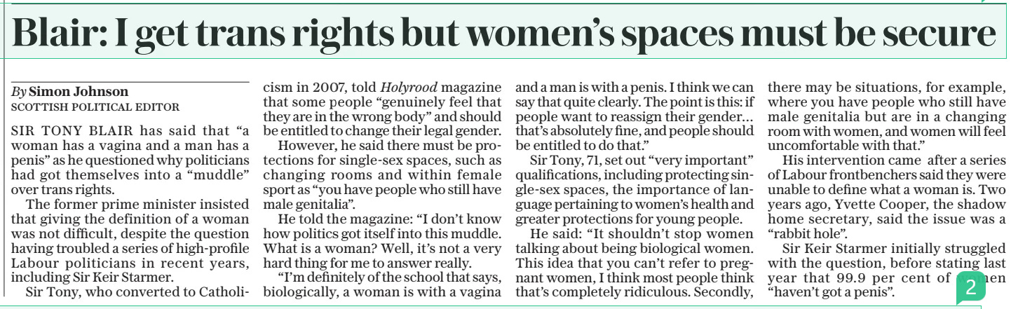 Blair: I get trans rights but women’s spaces must be secure The Daily Telegraph17 Jun 2024By Simon Johnson SCOTTISH POLITICAL EDITOR SIR TONY BLAIR has said that “a woman has a vagina and a man has a penis” as he questioned why politicians had got themselves into a “muddle” over trans rights.  The former prime minister insisted that giving the definition of a woman was not difficult, despite the question having troubled a series of high-profile Labour politicians in recent years, including Sir Keir Starmer.  Sir Tony, who converted to Catholicism in 2007, told Holyrood magazine that some people “genuinely feel that they are in the wrong body” and should be entitled to change their legal gender.  However, he said there must be protections for single-sex spaces, such as changing rooms and within female sport as “you have people who still have male genitalia”.  He told the magazine: “I don’t know how politics got itself into this muddle. What is a woman? Well, it’s not a very hard thing for me to answer really.  “I’m definitely of the school that says, biologically, a woman is with a vagina and a man is with a penis. I think we can say that quite clearly. The point is this: if people want to reassign their gender… that’s absolutely fine, and people should be entitled to do that.”  Sir Tony, 71, set out “very important” qualifications, including protecting single-sex spaces, the importance of language pertaining to women’s health and greater protections for young people.  He said: “It shouldn’t stop women talking about being biological women. This idea that you can’t refer to pregnant women, I think most people think that’s completely ridiculous. Secondly, there may be situations, for example, where you have people who still have male genitalia but are in a changing room with women, and women will feel uncomfortable with that.”  His intervention came after a series of Labour frontbenchers said they were unable to define what a woman is. Two years ago, Yvette Cooper, the shadow home secretary, said the issue was a “rabbit hole”.  Sir Keir Starmer initially struggled with the question, before stating last year that 99.9 per cent of women “haven’t got a penis”.  Article Name:Blair: I get trans rights but women’s spaces must be secure Publication:The Daily Telegraph Author:By Simon Johnson SCOTTISH POLITICAL EDITOR Start Page:1 End Page:1