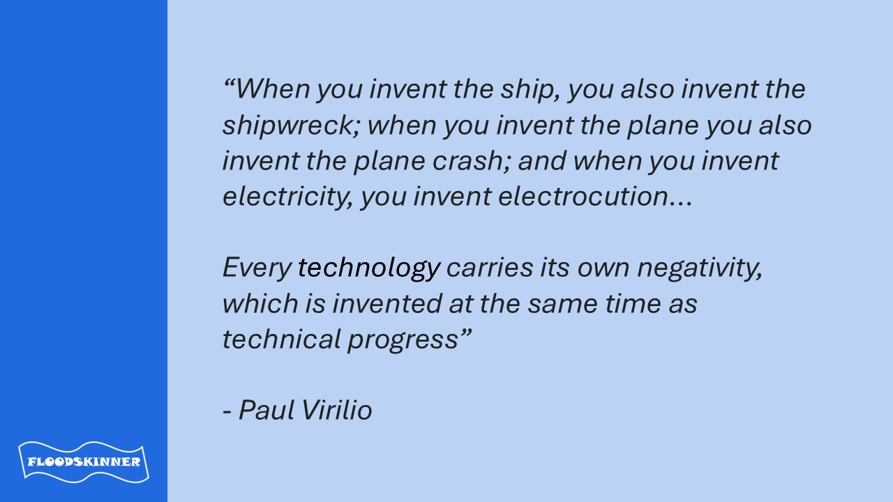 Quote: “When you invent the ship, you also invent the shipwreck; when you invent the plane you also invent the plane crash; and when you invent electricity, you invent electrocution...Every technology carries its own negativity, which is invented at the same time as technical progress." Paul Virilio