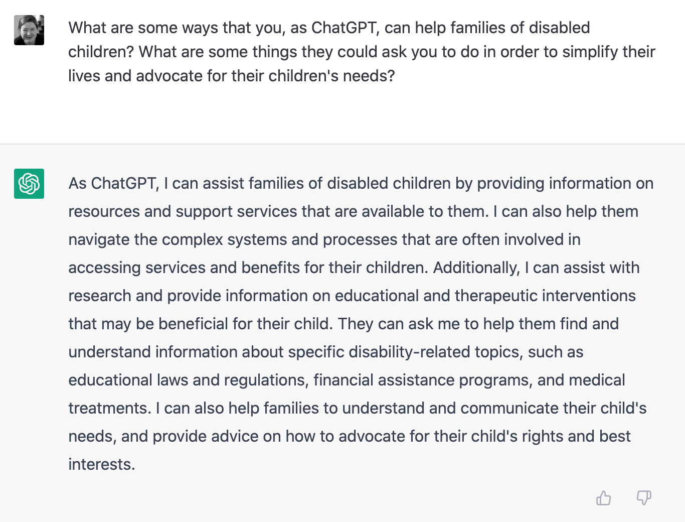 Shasta: What are some ways that you, as ChatGPT, can help families of disabled children? What are some things they could ask you to do in order to simplify their lives and advocate for their children's needs?  ChatGPT: As ChatGPT, I can assist families of disabled children by providing information on resources and support services that are available to them. I can also help them navigate the complex systems and processes that are often involved in accessing services and benefits for their children. Additionally, I can assist with research and provide information on educational and therapeutic interventions that may be beneficial for their child. They can ask me to help them find and understand information about specific disability-related topics, such as educational laws and regulations, financial assistance programs, and medical treatments. I can also help families to understand and communicate their child's needs, and provide advice on how to advocate for their child's rights and best interests.