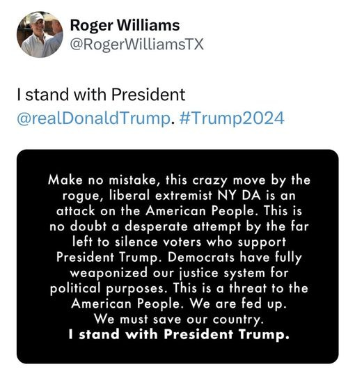 May be a Twitter screenshot of 1 person and text that says 'Roger Williams @RogerWilliamsTX I stand with President @realDonaldTrump. #Trump2024 Make no mistake, this crazy move by the rogue, liberal extremist NY DA is an attack on the American People. This iS no doubt a desperate attempt by the far left to silence voters who support President Trump. Democrats have fully weaponized our justice system for political purposes. This is a threat to the American People. We are fed up. We must save our country. I stand with President Trump.'