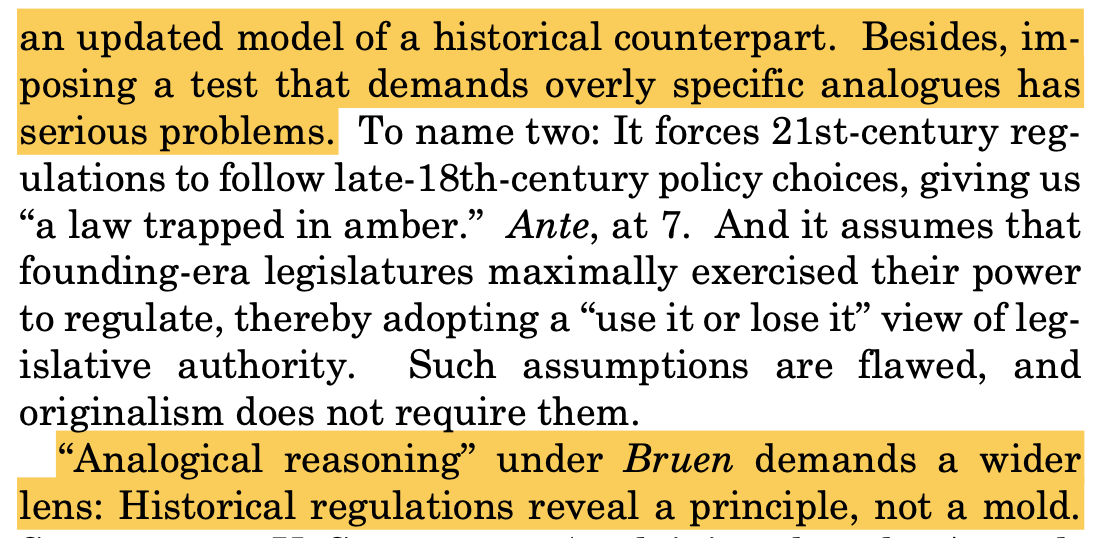 an updated model of a historical counterpart. Besides, im- posing a test that demands overly specific analogues has serious problems. To name two: It forces 21st-century reg- ulations to follow late-18th-century policy choices, giving us “a law trapped in amber.” Ante, at 7. And it assumes that founding-era legislatures maximally exercised their power to regulate, thereby adopting a “use it or lose it” view of leg- islative authority. Such assumptions are flawed, and originalism does not require them. “Analogical reasoning” under Bruen demands a wider lens: Historical regulations reveal a principle, not a mold.