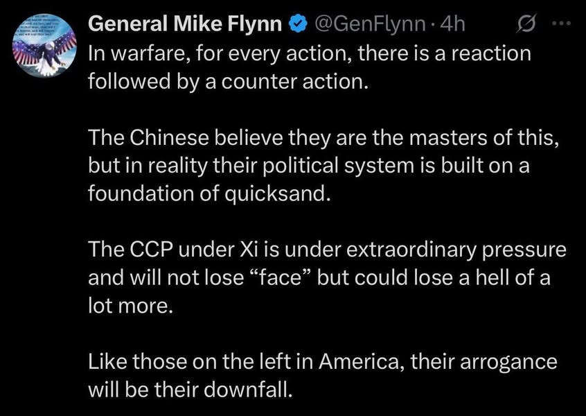 May be an image of text that says 'General Mike Flynn @GenFLynn 4h In warfare, for every action, there is a reaction followed by a counter action. The Chinese believe they are the masters of this, but in reality their political system is built on a foundation of quicksand. The CCP under Xi is under extraordinary pressure and will not lose "face" but could lose a hell of a lot more. Like those on the left in America, their arrogance will be their downfall.'