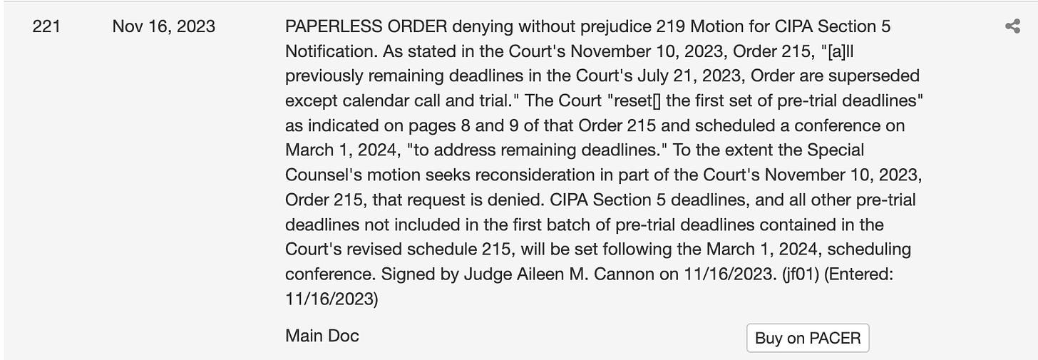 PAPERLESS ORDER denying without prejudice 219 Motion for CIPA Section 5 Notification. As stated in the Court's November 10, 2023, Order 215, "[a]ll previously remaining deadlines in the Court's July 21, 2023, Order are superseded except calendar call and trial." The Court "reset[] the first set of pre-trial deadlines" as indicated on pages 8 and 9 of that Order 215 and scheduled a conference on March 1, 2024, "to address remaining deadlines." To the extent the Special Counsel's motion seeks reconsideration in part of the Court's November 10, 2023, Order 215, that request is denied. CIPA Section 5 deadlines, and all other pre-trial deadlines not included in the first batch of pre-trial deadlines contained in the Court's revised schedule 215, will be set following the March 1, 2024, scheduling conference. Signed by Judge Aileen M. Cannon on 11/16/2023. (jf01) (Entered: 11/16/2023)