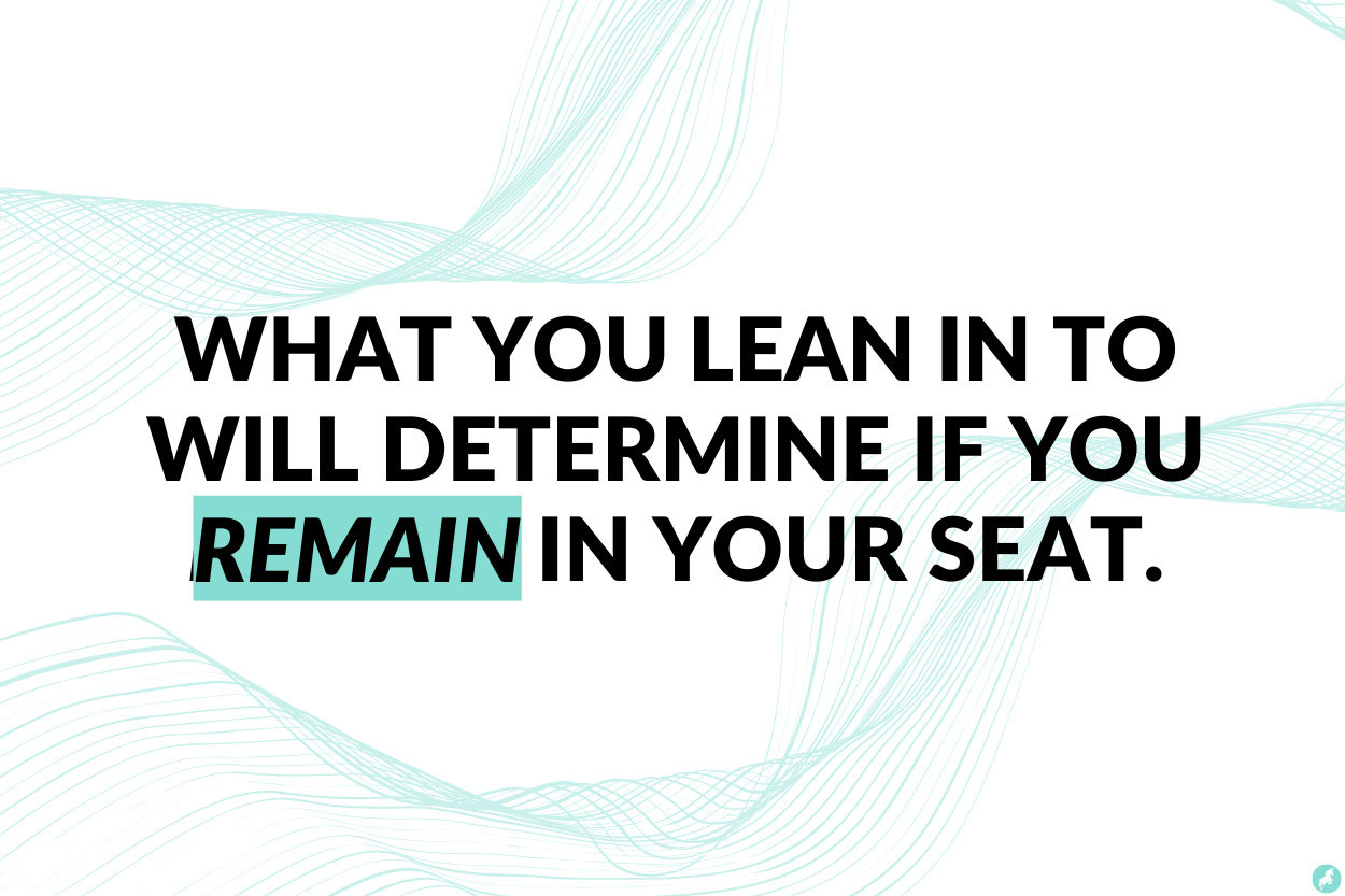 What you lean into, will determine if you remain in your seat.