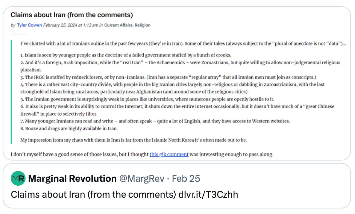  Noah Smith 🐇🇺🇸🇺🇦 @Noahpinion Iran is overdue for a Zoroastrian revival! Quote Marginal Revolution @MargRev · Feb 25 Claims about Iran (from the comments) http://dlvr.it/T3Czhh  I’ve chatted with a lot of Iranians online in the past few years (they’re in Iran). Some of their takes (always subject to the “plural of anecdote is not “data”)…  1. Islam is seen by younger people as the doctrine of a failed government staffed by a bunch of crooks. 2. And it’s a foreign, Arab imposition, while the “real Iran” – the Achaenemids – were Zoroastrians, but quite willing to allow non-judgemental religious pluralism. 3. The IRGC is staffed by redneck losers, or by non-Iranians. (Iran has a separate “regular army” that all Iranian men must join as conscripts.) 4. There is a rather vast city-country divide, with people in the big Iranian cities largely non-religious or dabbling in Zoroastrianism, with the last stronghold of Islam being rural areas, particularly near Afghanistan (and around some of the religious cities). 5. The Iranian government is surprisingly weak in places like universities, where numerous people are openly hostile to it. 6. It also is pretty weak in its ability to control the Internet; it shuts down the entire Internet occasionally, but it doesn’t have much of a “great Chinese firewall” in place to selectively filter. 7. Many younger Iranians can read and write – and often speak – quite a lot of English, and they have access to Western websites. 8. Booze and drugs are highly available in Iran.  My impression from my chats with them is Iran is far from the Islamic North Korea it’s often made out to be.