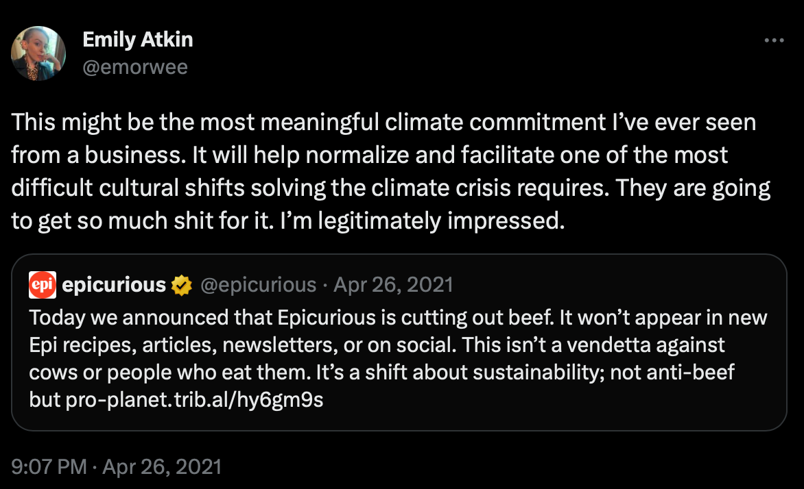 A quote tweet from Emily Atkin, quoting epicurious' above tweet announcing they cut out beef. Emily's tweet says, "This might be the most meaningful climate commitment I’ve ever seen from a business. It will help normalize and facilitate one of the most difficult cultural shifts solving the climate crisis requires. They are going to get so much shit for it. I’m legitimately impressed."