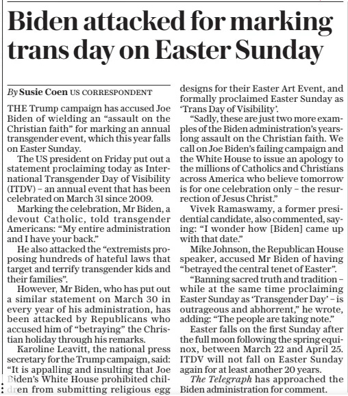 Biden attacked for marking trans day on Easter Sunday The Sunday Telegraph31 Mar 2024By Susie Coen US CORRESPONDENT THE Trump campaign has accused Joe Biden of wielding an “assault on the Christian faith” for marking an annual transgender event, which this year falls on Easter Sunday.  The US president on Friday put out a statement proclaiming today as International Transgender Day of Visibility (ITDV) – an annual event that has been celebrated on March 31 since 2009.  Marking the celebration, Mr Biden, a devout Catholic, told transgender Americans: “My entire administration and I have your back.”  He also attacked the “extremists proposing hundreds of hateful laws that target and terrify transgender kids and their families”.  However, Mr Biden, who has put out a similar statement on March 30 in every year of his administration, has been attacked by Republicans who accused him of “betraying” the Christian holiday through his remarks.  Karoline Leavitt, the national press secretary for the Trump campaign, said: “It is appalling and insulting that Joe Biden’s White House prohibited children from submitting religious egg designs for their Easter Art Event, and formally proclaimed Easter Sunday as ‘Trans Day of Visibility’.  “Sadly, these are just two more examples of the Biden administration’s yearslong assault on the Christian faith. We call on Joe Biden’s failing campaign and the White House to issue an apology to the millions of Catholics and Christians across America who believe tomorrow is for one celebration only – the resurrection of Jesus Christ.”  Vivek Ramaswamy, a former presidential candidate, also commented, saying: “I wonder how [Biden] came up with that date.”  Mike Johnson, the Republican House speaker, accused Mr Biden of having “betrayed the central tenet of Easter”.  “Banning sacred truth and tradition – while at the same time proclaiming Easter Sunday as ‘Transgender Day’ – is outrageous and abhorrent,” he wrote, adding: “The people are taking note.”  Easter falls on the first Sunday after the full moon following the spring equinox, between March 22 and April 25. ITDV will not fall on Easter Sunday again for at least another 20 years.  The Telegraph has approached the Biden administration for comment.  Article Name:Biden attacked for marking trans day on Easter Sunday Publication:The Sunday Telegraph Author:By Susie Coen US CORRESPONDENT Start Page:16 End Page:16